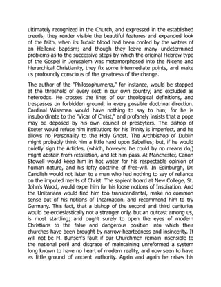 ultimately recognized in the Church, and expressed in the established
creeds; they render visible the beautiful features and expanded look
of the faith, when its Judaic blood had been cooled by the waters of
an Hellenic baptism; and though they leave many undetermined
problems as to the successive steps by which the original Hebrew type
of the Gospel in Jerusalem was metamorphosed into the Nicene and
hierarchical Christianity, they fix some intermediate points, and make
us profoundly conscious of the greatness of the change.
The author of the Philosophumena, for instance, would be stopped
at the threshold of every sect in our own country, and excluded as
heterodox. He crosses the lines of our theological definitions, and
trespasses on forbidden ground, in every possible doctrinal direction.
Cardinal Wiseman would have nothing to say to him; for he is
insubordinate to the Vicar of Christ, and profanely insists that a pope
may be deposed by his own council of presbyters. The Bishop of
Exeter would refuse him institution; for his Trinity is imperfect, and he
allows no Personality to the Holy Ghost. The Archbishop of Dublin
might probably think him a little hard upon Sabellius; but, if he would
quietly sign the Articles, (which, however, he could by no means do,)
might abstain from retaliation, and let him pass. At Manchester, Canon
Stowell would keep him in hot water for his respectable opinion of
human nature, and his lofty doctrine of free-will. In Edinburgh, Dr.
Candlish would not listen to a man who had nothing to say of reliance
on the imputed merits of Christ. The sapient board at New College, St.
John's Wood, would expel him for his loose notions of Inspiration. And
the Unitarians would find him too transcendental, make no common
sense out of his notions of Incarnation, and recommend him to try
Germany. This fact, that a bishop of the second and third centuries
would be ecclesiastically not a stranger only, but an outcast among us,
is most startling; and ought surely to open the eyes of modern
Christians to the false and dangerous position into which their
churches have been brought by narrow-heartedness and insincerity. It
will not be M. Bunsen's fault if our Churchmen remain insensible to
the national peril and disgrace of maintaining unreformed a system
long known to have no heart of modern reality, and now seen to have
as little ground of ancient authority. Again and again he raises his
 