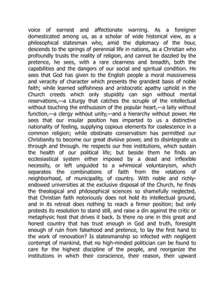 voice of earnest and affectionate warning. As a foreigner
domesticated among us, as a scholar of wide historical view, as a
philosophical statesman who, amid the diplomacy of the hour,
descends to the springs of perennial life in nations, as a Christian who
profoundly trusts the reality of religion, and cannot be dazzled by the
pretence, he sees, with a rare clearness and breadth, both the
capabilities and the dangers of our social and spiritual condition. He
sees that God has given to the English people a moral massiveness
and veracity of character which presents the grandest basis of noble
faith; while learned selfishness and aristocratic apathy uphold in the
Church creeds which only stupidity can sign without mental
reservations,—a Liturgy that catches the scruple of the intellectual
without touching the enthusiasm of the popular heart,—a laity without
function,—a clergy without unity,—and a hierarchy without power. He
sees that our insular position has imparted to us a distinctive
nationality of feeling, supplying copious elements for coalescence in a
common religion; while obstinate conservatism has permitted our
Christianity to become our great divisive power, and to disintegrate us
through and through. He respects our free institutions, which sustain
the health of our political life; but beside them he finds an
ecclesiastical system either imposed by a dead and inflexible
necessity, or left unguided to a whimsical voluntaryism, which
separates the combinations of faith from the relations of
neighborhood, of municipality, of country. With noble and richly-
endowed universities at the exclusive disposal of the Church, he finds
the theological and philosophical sciences so shamefully neglected,
that Christian faith notoriously does not hold its intellectual ground,
and in its retreat does nothing to reach a firmer position; but only
protests its resolution to stand still, and raise a din against the critic or
metaphysic host that drives it back. Is there no one in this great and
honest country that has trust enough in God and truth, foresight
enough of ruin from falsehood and pretence, to lay the first hand to
the work of renovation? Is statesmanship so infected with negligent
contempt of mankind, that no high-minded politician can be found to
care for the highest discipline of the people, and reorganize the
institutions in which their conscience, their reason, their upward
 