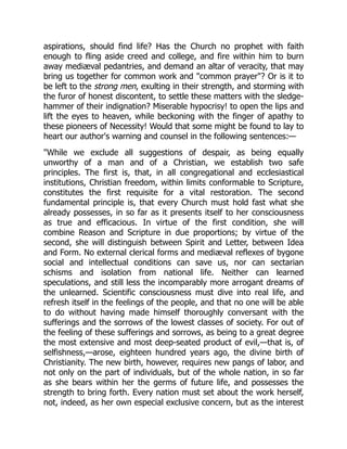 aspirations, should find life? Has the Church no prophet with faith
enough to fling aside creed and college, and fire within him to burn
away mediæval pedantries, and demand an altar of veracity, that may
bring us together for common work and common prayer? Or is it to
be left to the strong men, exulting in their strength, and storming with
the furor of honest discontent, to settle these matters with the sledge-
hammer of their indignation? Miserable hypocrisy! to open the lips and
lift the eyes to heaven, while beckoning with the finger of apathy to
these pioneers of Necessity! Would that some might be found to lay to
heart our author's warning and counsel in the following sentences:—
While we exclude all suggestions of despair, as being equally
unworthy of a man and of a Christian, we establish two safe
principles. The first is, that, in all congregational and ecclesiastical
institutions, Christian freedom, within limits conformable to Scripture,
constitutes the first requisite for a vital restoration. The second
fundamental principle is, that every Church must hold fast what she
already possesses, in so far as it presents itself to her consciousness
as true and efficacious. In virtue of the first condition, she will
combine Reason and Scripture in due proportions; by virtue of the
second, she will distinguish between Spirit and Letter, between Idea
and Form. No external clerical forms and mediæval reflexes of bygone
social and intellectual conditions can save us, nor can sectarian
schisms and isolation from national life. Neither can learned
speculations, and still less the incomparably more arrogant dreams of
the unlearned. Scientific consciousness must dive into real life, and
refresh itself in the feelings of the people, and that no one will be able
to do without having made himself thoroughly conversant with the
sufferings and the sorrows of the lowest classes of society. For out of
the feeling of these sufferings and sorrows, as being to a great degree
the most extensive and most deep-seated product of evil,—that is, of
selfishness,—arose, eighteen hundred years ago, the divine birth of
Christianity. The new birth, however, requires new pangs of labor, and
not only on the part of individuals, but of the whole nation, in so far
as she bears within her the germs of future life, and possesses the
strength to bring forth. Every nation must set about the work herself,
not, indeed, as her own especial exclusive concern, but as the interest
 