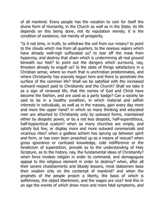 of all mankind. Every people has the vocation to coin for itself the
divine form of Humanity, in the Church as well as in the State; its life
depends on this being done, not its reputation merely; it is the
condition of existence, not merely of prosperity.
Is it not time, in truth, to withdraw the veil from our misery? to point
to the clouds which rise from all quarters, to the noxious vapors which
have already well-nigh suffocated us? to tear off the mask from
hypocrisy, and destroy that sham which is undermining all real ground
beneath our feet? to point out the dangers which surround, nay,
threaten already to engulf us? Is the state of things satisfactory in a
Christian sense, where so much that is unchristian predominates, and
where Christianity has scarcely begun here and there to penetrate the
surface of the common life? Shall we be satisfied with the increased
outward respect paid to Christianity and the Church? Shall we take it
as a sign of renewed life, that the names of God and Christ have
become the fashion, and are used as a party badge? Can a society be
said to be in a healthy condition, in which material and selfish
interests in individuals, as well as in the masses, gain every day more
and more the upper hand? in which so many thinking and educated
men are attached to Christianity only by outward forms, maintained
either by despotic power, or by a not less despotic, half-superstitious,
half-hypocritical custom? when so many churches are empty, and
satisfy but few, or display more and more outward ceremonials and
vicarious rites? when a godless schism has sprung up between spirit
and form, or has even been preached up as a means of rescue? when
gross ignorance or confused knowledge, cold indifference or the
fanaticism of superstition, prevails as to the understanding of Holy
Scripture, as to the history, nay, the fundamental ideas of Christianity?
when force invokes religion in order to command, and demagogues
appeal to the religious element in order to destroy? when, after all
their severe chastisements and bloody lessons, most statesmen base
their wisdom only on the contempt of mankind? and when the
prophets of the people preach a liberty, the basis of which is
selfishness, the object libertinism, and the wages are vice? And this in
an age the events of which show more and more fatal symptoms, and
 