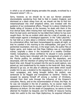 in which a cry of ardent longing pervades the people, re-echoed by a
thousand voices!—III. xv.
Sorry, however, as we should be to see our Roman presbyter
disconsolately wandering from fold to fold in modern England, and
dismissed as a black sheep from all, we should not like to find him
metamorphosed into chief shepherd either, and invested with the
guidance of our ecclesiastical affairs. Though he is above imitating the
feeble railing of Irenæus at the heresies, he deals with them in the
true clerical style; often missing their real meaning, he does not spare
them his bad word; and fancies he has killed them before he has even
caught them. He has an evident relish also for a tale of scandal, as a
make-weight against a theological opponent. In the Little Labyrinth,
he had told us a story about a Unitarian minister, who, for accepting
his schismatical office, had been horsewhipped by angels all night; so
that he crawled in the morning to the metropolitan, and gave in his
penitential recantation. And now, in the larger work, the author flies at
higher game, and makes out that Pope Callistus was an incorrigible
scamp; originally a slave in the household of a wealthy Christian
master, Carpophorus, whose confidence he abused in every possible
way. First, having been intrusted with the management of a bank in
the Piscina publica, he swindled and ruined the depositors, and
decamped, with the intention of sailing from Portus, but was found on
board ship; and, though he jumped into the sea to avoid capture, was
picked up, and condemned by his master to the hand-mill. Next, being
allowed to go out, on the plea of collecting some debts which would
enable him to pay a dividend to the depositors, he created a riot in a
Jews' synagogue, and, being brought before the prefect, was
sentenced to be flogged and transported to Sardinia. Thence he
escaped by passing himself off among a number of Christians,
released from their exile through the influence of the Emperor's
concubine, Marcia, and on the recommendation of Victor, the Pope. As
he was not included in the list of pardons, he no sooner made his
appearance in Rome than his master sent him off to live on a monthly
allowance at Antium. On the death of Carpophorus, he seems to have
attained his freedom by bequest; and his fertility of resource having
made him useful to the new Pope Zephyrinus, he acquired influence
 