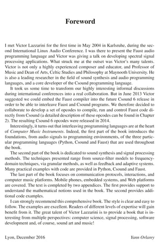 Foreword
I met Victor Lazzarini for the ﬁrst time in May 2004 in Karlsruhe, during the sec-
ond International Linux Audio Conference. I was there to present the Faust audio
programming language and Victor was giving a talk on developing spectral signal
processing applications. What struck me at the outset was Victor’s many talents.
Victor is not only a highly experienced composer and educator, and Professor of
Music and Dean of Arts, Celtic Studies and Philosophy at Maynooth University. He
is also a leading researcher in the ﬁeld of sound synthesis and audio programming
languages, and a core developer of the Csound programming language.
It took us some time to transform our highly interesting informal discussions
during international conferences into a real collaboration. But in June 2013 Victor
suggested we could embed the Faust compiler into the future Csound 6 release in
order to be able to interleave Faust and Csound programs. We therefore decided to
collaborate to develop a set of opcodes to compile, run and control Faust code di-
rectly from Csound (a detailed description of these opcodes can be found in Chapter
2). The resulting Csound 6 opcodes were released in 2014.
Interestingly, it turns out that interleaving programming languages are at the heart
of Computer Music Instruments. Indeed, the ﬁrst part of the book introduces the
foundations, from audio signals to programming environments, of the three partic-
ular programming languages (Python, Csound and Faust) that are used throughout
the book.
The second part of the book is dedicated to sound synthesis and signal processing
methods. The techniques presented range from source-ﬁlter models to frequency-
domain techniques, via granular methods, as well as feedback and adaptive systems.
Many practical examples with code are provided in Python, Csound and Faust.
The last part of the book focuses on communication protocols, interactions, and
computer music platforms. Mobile phones, embedded systems, and Web platforms
are covered. The text is completed by two appendices. The ﬁrst provides support to
understand the mathematical notions used in the book. The second provides addi-
tional code examples.
I can strongly recommend this comprehensive book. The style is clear and easy to
follow. The examples are excellent. Readers of different levels of expertise will gain
beneﬁt from it. The great talent of Victor Lazzarini is to provide a book that is in-
teresting from multiple perspectives: computer science, signal processing, software
development and, of course, sound art and music!
Lyon, December 2016 Yann Orlarey
 
