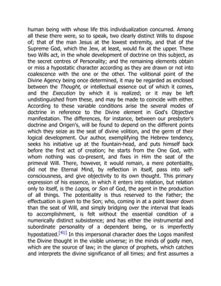 human being with whose life this individualization concurred. Among
all these there were, so to speak, two clearly distinct Wills to dispose
of; that of the man Jesus at the lowest extremity, and that of the
Supreme God, which the Jew, at least, would fix at the upper. These
two Wills act, in the whole development of doctrine on this subject, as
the secret centres of Personality; and the remaining elements obtain
or miss a hypostatic character according as they are drawn or not into
coalescence with the one or the other. The volitional point of the
Divine Agency being once determined, it may be regarded as enclosed
between the Thought, or intellectual essence out of which it comes,
and the Execution by which it is realized; or it may be left
undistinguished from these, and may be made to coincide with either.
According to these variable conditions arise the several modes of
doctrine in reference to the Divine element in God's Objective
manifestation. The differences, for instance, between our presbyter's
doctrine and Origen's, will be found to depend on the different points
which they seize as the seat of divine volition, and the germ of their
logical development. Our author, exemplifying the Hebrew tendency,
seeks his initiative up at the fountain-head, and puts himself back
before the first act of creation; he starts from the One God, with
whom nothing was co-present, and fixes in Him the seat of the
primeval Will. There, however, it would remain, a mere potentiality,
did not the Eternal Mind, by reflection in itself, pass into self-
consciousness, and give objectivity to its own thought. This primary
expression of his essence, in which it enters into relation, but relation
only to itself, is the Logos, or Son of God, the agent in the production
of all things. The potentiality is thus reserved to the Father; the
effectuation is given to the Son; who, coming in at a point lower down
than the seat of Will, and simply bridging over the interval that leads
to accomplishment, is felt without the essential condition of a
numerically distinct subsistence; and has either the instrumental and
subordinate personality of a dependent being, or is imperfectly
hypostatized.[41] In this impersonal character does the Logos manifest
the Divine thought in the visible universe; in the minds of godly men,
which are the source of law; in the glance of prophets, which catches
and interprets the divine significance of all times; and first assumes a
 