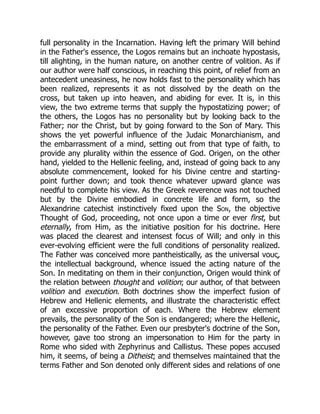 full personality in the Incarnation. Having left the primary Will behind
in the Father's essence, the Logos remains but an inchoate hypostasis,
till alighting, in the human nature, on another centre of volition. As if
our author were half conscious, in reaching this point, of relief from an
antecedent uneasiness, he now holds fast to the personality which has
been realized, represents it as not dissolved by the death on the
cross, but taken up into heaven, and abiding for ever. It is, in this
view, the two extreme terms that supply the hypostatizing power; of
the others, the Logos has no personality but by looking back to the
Father; nor the Christ, but by going forward to the Son of Mary. This
shows the yet powerful influence of the Judaic Monarchianism, and
the embarrassment of a mind, setting out from that type of faith, to
provide any plurality within the essence of God. Origen, on the other
hand, yielded to the Hellenic feeling, and, instead of going back to any
absolute commencement, looked for his Divine centre and starting-
point further down; and took thence whatever upward glance was
needful to complete his view. As the Greek reverence was not touched
but by the Divine embodied in concrete life and form, so the
Alexandrine catechist instinctively fixed upon the Son, the objective
Thought of God, proceeding, not once upon a time or ever first, but
eternally, from Him, as the initiative position for his doctrine. Here
was placed the clearest and intensest focus of Will; and only in this
ever-evolving efficient were the full conditions of personality realized.
The Father was conceived more pantheistically, as the universal νους,
the intellectual background, whence issued the acting nature of the
Son. In meditating on them in their conjunction, Origen would think of
the relation between thought and volition; our author, of that between
volition and execution. Both doctrines show the imperfect fusion of
Hebrew and Hellenic elements, and illustrate the characteristic effect
of an excessive proportion of each. Where the Hebrew element
prevails, the personality of the Son is endangered; where the Hellenic,
the personality of the Father. Even our presbyter's doctrine of the Son,
however, gave too strong an impersonation to Him for the party in
Rome who sided with Zephyrinus and Callistus. These popes accused
him, it seems, of being a Ditheist; and themselves maintained that the
terms Father and Son denoted only different sides and relations of one
 