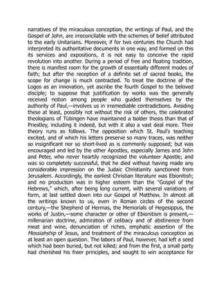 narratives of the miraculous conception, the writings of Paul, and the
Gospel of John, are irreconcilable with the schemes of belief attributed
to the early Unitarians. Moreover, if for two centuries the Church had
interpreted its authoritative documents in one way, and formed on this
its services and expositions, it is not easy to conceive the rapid
revolution into another. During a period of free and floating tradition,
there is manifest room for the growth of essentially different modes of
faith; but after the reception of a definite set of sacred books, the
scope for change is much contracted. To treat the doctrine of the
Logos as an innovation, yet ascribe the fourth Gospel to the beloved
disciple; to suppose that justification by works was the generally
received notion among people who guided themselves by the
authority of Paul,—involves us in irremediable contradictions. Avoiding
these at least, possibly not without the risk of others, the celebrated
theologians of Tübingen have maintained a bolder thesis than that of
Priestley, including it indeed, but with it also a vast deal more. Their
theory runs as follows. The opposition which St. Paul's teaching
excited, and of which his letters preserve so many traces, was neither
so insignificant nor so short-lived as is commonly supposed; but was
encouraged and led by the other Apostles, especially James and John
and Peter, who never heartily recognized the volunteer Apostle; and
was so completely successful, that he died without having made any
considerable impression on the Judaic Christianity sanctioned from
Jerusalem. Accordingly, the earliest Christian literature was Ebionitish;
and no production was in higher esteem than the Gospel of the
Hebrews, which, after being long current, with several variations of
form, at last settled down into our Gospel of Matthew. In almost all
the writings known to us, even in Roman circles of the second
century,—the Shepherd of Hermas, the Memorials of Hegesippus, the
works of Justin,—some character or other of Ebionitism is present,—
millenarian doctrine, admiration of celibacy and of abstinence from
meat and wine, denunciation of riches, emphatic assertion of the
Messiahship of Jesus, and treatment of the miraculous conception as
at least an open question. The labors of Paul, however, had left a seed
which had been buried, but not killed; and from the first, a small party
had cherished his freer principles, and sought to win acceptance for
 