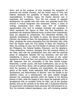 them; and as the progress of time increased the proportion of
provincial and Gentile converts, and the Jewish wars of Titus and
Hadrian destroyed the possibility of Mosaic obedience and the
reasonableness of Hebrew hopes, the Pauline element rose in
magnitude and importance. Thus the two courses of opposite
development ran parallel with each other, and gradually found their
interest in mutual recognition and concession. Hence, a series of
writings proceeding from either side, first of conciliatory
approximation only, next of complete neutrality and equipoise, in
which sometimes the figures of Peter and Paul themselves are
presented with studiously balanced honor, at others their characteristic
ideas are adjusted by compromise. The Clementine Homilies, the
Apostolic Constitutions, the Epistle of James, the Second Epistle of
Clement, the Gospel of Mark, the Recognitions, the Second Epistle of
Peter, constitute the series proceeding from the Ebionitish side; while
from the Pauline came the First Epistle of Peter, the Preaching of
Peter, the writings of Luke, the First Epistle of Clement, the Epistle to
the Philippians, the Pastoral Epistles, Polycarp's, and the Ignatians.
These productions, however, springing from the practical instinct of
the West, deal with the ecclesiastical more than with the doctrinal
phase of antagonism between the two directions; and end with
establishing in Rome a Catholic Church, founded on the united
sepulchres of Peter and Paul, and combining the sacerdotalism of the
Old Testament with the universality of the New Gentile Gospel.
Meanwhile, a similar course, with local modifications, was run by the
Church of Asia Minor. Rome, with its political aptitude, having taken in
hand the questions of discipline and organization, the speculative
genius of the Asiatic Greek addressed itself simultaneously to the
development and determination of doctrine. Here the Epistle to the
Galatians marks, as a starting-point, the same original struggle
between the contrasted elements which the Epistle to the Romans
betrays in Italy; while the Gospel of John closes the dogmatic strife of
development with an accepted Trinity for faith, just as the Ignatian
Epistles wind up the contests of the West with a recognized hierarchy
for government. And between these extremes the East presents to us,
first, the intensely Judaical Apocalypse; next, with increasing reaction
 