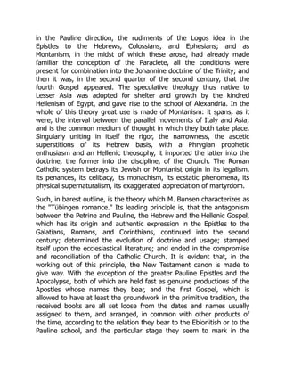 in the Pauline direction, the rudiments of the Logos idea in the
Epistles to the Hebrews, Colossians, and Ephesians; and as
Montanism, in the midst of which these arose, had already made
familiar the conception of the Paraclete, all the conditions were
present for combination into the Johannine doctrine of the Trinity; and
then it was, in the second quarter of the second century, that the
fourth Gospel appeared. The speculative theology thus native to
Lesser Asia was adopted for shelter and growth by the kindred
Hellenism of Egypt, and gave rise to the school of Alexandria. In the
whole of this theory great use is made of Montanism: it spans, as it
were, the interval between the parallel movements of Italy and Asia;
and is the common medium of thought in which they both take place.
Singularly uniting in itself the rigor, the narrowness, the ascetic
superstitions of its Hebrew basis, with a Phrygian prophetic
enthusiasm and an Hellenic theosophy, it imported the latter into the
doctrine, the former into the discipline, of the Church. The Roman
Catholic system betrays its Jewish or Montanist origin in its legalism,
its penances, its celibacy, its monachism, its ecstatic phenomena, its
physical supernaturalism, its exaggerated appreciation of martyrdom.
Such, in barest outline, is the theory which M. Bunsen characterizes as
the Tübingen romance. Its leading principle is, that the antagonism
between the Petrine and Pauline, the Hebrew and the Hellenic Gospel,
which has its origin and authentic expression in the Epistles to the
Galatians, Romans, and Corinthians, continued into the second
century; determined the evolution of doctrine and usage; stamped
itself upon the ecclesiastical literature; and ended in the compromise
and reconciliation of the Catholic Church. It is evident that, in the
working out of this principle, the New Testament canon is made to
give way. With the exception of the greater Pauline Epistles and the
Apocalypse, both of which are held fast as genuine productions of the
Apostles whose names they bear, and the first Gospel, which is
allowed to have at least the groundwork in the primitive tradition, the
received books are all set loose from the dates and names usually
assigned to them, and arranged, in common with other products of
the time, according to the relation they bear to the Ebionitish or to the
Pauline school, and the particular stage they seem to mark in the
 
