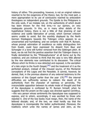 history of either. This proceeding, however, is not an original violence
resorted to for the exigencies of the theory; but, for the most part, a
mere appropriation to its use of conclusions reached by antecedent
theologians on independent grounds. The Epistle to the Philippians is
the only work, if we mistake not, on the authenticity of which doubt
has been thrown for the first time,—in our opinion, on very
inadequate grounds. In this, as in many other details of the
hypothetical history, there is not a little of that straining of real
evidence and subtle fabrication of unreal, which German criticism
seems unable to avoid. But the acerbity displayed by the North
German theologians towards the Tübingen critics appears to us
unwarranted and humiliating; and we certainly wish that M. Bunsen,
whose prompt admiration of excellence so nobly distinguishes him
from Ewald, could have expressed his dissent from Baur and
Schwegler in a tone still further removed from the Göttingen pitch. At
least, we do not find the positive assertion that the Tübingen theory is
finally demolished by the Philosophumena at all borne out by the
evidence; and are inclined to think that the case is very little altered
by the new elements now contributed to its discussion. The critical
offence which he thinks is now detected and exposed, is the ascription
of a late origin to the fourth Gospel,[45] and the treatment of it as the
perfected product, instead of the misused source, of the Montanist
conceptions of the Logos and the Paraclete. It cannot, however, be
denied, that, in the previous absence of any external testimony to the
existence of this Gospel earlier than the year 170,[46] the internal
difficulties are sufficiently serious to redeem the doubt of its
authenticity from the character of rashness or perversity. The
irreconcilable opposition between its whole mode of thought and that
of the Apocalypse is confessed by M. Bunsen himself, when he
suggests that the proem on the Logos was directed against Cerinthus,
—the very person whose sentiments the Apocalypse was supposed to
express, and to whom, accordingly, it was ascribed by those who
rejected it. One of the two books must resign, then, the name of the
beloved disciple; and, of the two, we need hardly say that the
Apocalypse is incomparably the better authenticated. Moreover, the
traditions which unite the names of James and John, as the
 
