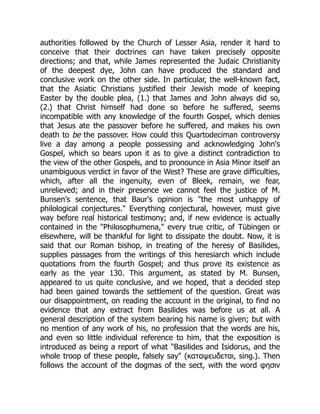 authorities followed by the Church of Lesser Asia, render it hard to
conceive that their doctrines can have taken precisely opposite
directions; and that, while James represented the Judaic Christianity
of the deepest dye, John can have produced the standard and
conclusive work on the other side. In particular, the well-known fact,
that the Asiatic Christians justified their Jewish mode of keeping
Easter by the double plea, (1.) that James and John always did so,
(2.) that Christ himself had done so before he suffered, seems
incompatible with any knowledge of the fourth Gospel, which denies
that Jesus ate the passover before he suffered, and makes his own
death to be the passover. How could this Quartodeciman controversy
live a day among a people possessing and acknowledging John's
Gospel, which so bears upon it as to give a distinct contradiction to
the view of the other Gospels, and to pronounce in Asia Minor itself an
unambiguous verdict in favor of the West? These are grave difficulties,
which, after all the ingenuity, even of Bleek, remain, we fear,
unrelieved; and in their presence we cannot feel the justice of M.
Bunsen's sentence, that Baur's opinion is the most unhappy of
philological conjectures. Everything conjectural, however, must give
way before real historical testimony; and, if new evidence is actually
contained in the Philosophumena, every true critic, of Tübingen or
elsewhere, will be thankful for light to dissipate the doubt. Now, it is
said that our Roman bishop, in treating of the heresy of Basilides,
supplies passages from the writings of this heresiarch which include
quotations from the fourth Gospel; and thus prove its existence as
early as the year 130. This argument, as stated by M. Bunsen,
appeared to us quite conclusive, and we hoped, that a decided step
had been gained towards the settlement of the question. Great was
our disappointment, on reading the account in the original, to find no
evidence that any extract from Basilides was before us at all. A
general description of the system bearing his name is given; but with
no mention of any work of his, no profession that the words are his,
and even so little individual reference to him, that the exposition is
introduced as being a report of what Basilides and Isidorus, and the
whole troop of these people, falsely say (καταψευδεται, sing.). Then
follows the account of the dogmas of the sect, with the word φησιν
 