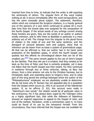 inserted from time to time, to indicate that the writer is still reporting
the sentiments of others. The singular form of this word implies
nothing at all; it occurs immediately after the word καταψευδεται, and
has the same avowedly plural subject. The statement, therefore,
within which are contained the Scripture citations, is a merely general
one of the opinions of a sect which continued to subsist till a much
later time than the lowest date ever assigned for the composition of
the fourth Gospel. If the actual words of any writings current among
these heretics are given, they are the words of an author or authors
wholly unknown, and to refer them to Basilides in particular is a mere
arbitrary act of will. The change from the singular to the plural forms
of citation in the midst of one and the same sentence, and the
disregard of concord between verb and subject, show that no
inference can be drawn from so loose a system of grammatical usage.
All that can be affirmed is, that our author had in his hand some
production of the Basilidian χορος, in which the fourth Gospel was
quoted; but this affords no chronological datum that can be of the
smallest use.[47] The same remark applies to the use of John's Gospel
by the Ophites. That they did use it is evident; that they existed as far
back as the time of Peter and Paul is certainly probable; yet it does
not follow that the fourth Gospel was then extant. For they continued
in existence through two or three centuries, dating, as Baur has
shown, from a time anterior not only to the Christian heresies, but to
Christianity itself, and extending down to Origen's time; and to what
part of this long period the writings belonged which the author of the
Philosophumena employed, we are absolutely unable to determine.
We do not know why M. Bunsen has not appealed also to a quotation
from the Gospel which occurs (p. 194) in an account of the Valentinian
system. If, as he affirms (I. 63), this account were really in
Valentinus's own words, the citation would be of particular value in
the controversy. For it has always been urged by the Tübingen critics
as a highly significant fact, that while the followers of Valentinus
showed an especial eagerness to appeal to the Gospel of John, and
one of the earliest, Heracleon, wrote a commentary upon it, no trace
could be found of its use by the heresiarch himself. From this
circumstance, they have inferred that the Gospel was not available for
 