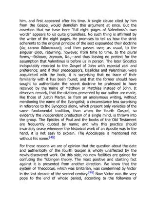 him, and first appeared after his time. A single clause cited by him
from the Gospel would demolish this argument at once. But the
assertion that we have here full eight pages of Valentinus's own
words appears to us quite groundless. No such thing is affirmed by
the writer of the eight pages. He promises to tell us how the strict
adherents to the original principle of the sect expounded their doctrine
(ὡς εκεινοι διδασκουσι); and then passes over, as usual, to the
singular φησι, returning, however, from time to time, to the plural
forms,—θελουσι, λεγουσι, c.,—and thus leaving no pretext for the
assumption that Valentinus is before us in person. The later Gnostics
indisputably resorted to the Gospel of John with especial zeal and
preference; and if their predecessors, Basilides and Valentinus, were
acquainted with the book, it is surprising that no trace of their
familiarity with it has been found; and that the former should have
sought to authenticate the secret doctrine he professed to have
received by the name of Matthew or Matthias instead of John. It
deserves remark, that the citations preserved by our author are made,
like those of Justin Martyr, as from an anonymous writing, without
mentioning the name of the Evangelist; a circumstance less surprising
in reference to the Synoptics alone, which present only varieties of the
same fundamental tradition, than when the fourth Gospel, so
evidently the independent production of a single mind, is thrown into
the group. The Epistles of Paul and the books of the Old Testament
are frequently quoted by name; and why this practice should
invariably cease whenever the historical work of an Apostle was in the
hand, it is not easy to explain. The Apocalypse is mentioned not
without his name.[48]
For these reasons we are of opinion that the question about the date
and authenticity of the fourth Gospel is wholly unaffected by the
newly-discovered work. On this side, no new facilities are gained for
confuting the Tübingen theory. The most positive and startling fact
against it is presented from another direction. We know that the
system of Theodotus, which was Unitarian, was condemned by Victor
in the last decade of the second century.[49] Now Victor was the very
pope to the end of whose period, according to the followers of
 