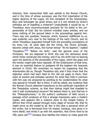 Artemon, their monarchian faith was upheld in the Roman Church,
and in the time of whose successor was the first importation of the
higher doctrine of the Logos. On this complaint of the Artemonites,
Baur and Schwegler lay great stress; but is it not refuted by Victor's
orthodox act of expelling a Unitarian? Undoubtedly it would be so, if
Theodotus were excommunicated precisely for his belief in the uni-
personality of God. But his scheme included many articles; and we
know nothing of the ground taken in the proceedings against him.
There was one question, however, which, however indifferent to us,
was evidently very near to the feelings of the early Church, and on
which Theodotus separated himself from the prevailing conceptions of
his time,—viz. At what date did the Christ, the Divine principle,
become united with Jesus, the human being? At his baptism, replied
Theodotus.[50] Before his birth, said the general voice of the
Christians. We are disposed to think this was the obnoxious tenet
which Victor construed into heresy; and if so, the strife had no bearing
upon the doctrine of the personality of the Logos, which the pope and
the heretic might both have rejected. Of the Unitarianism of that time,
it was no essential feature to postpone till the baptism the heavenly
element in Christ. We remember no reason for supposing that the
Artemonites did so, though Theodotus did; and if they knew that the
objection which had been fatal to him did not apply to them, their
claim of ancient and orthodox sanction for what they held in common
with him was not answered by pointing to his condemnation for what
was special to himself. But is there, it will be asked, any evidence that
the Roman Church attached importance to this particular ingredient of
the Theodotian scheme, so that their bishop might feel impelled to
visit it with ecclesiastical censure? We believe there is, and that too in
the Philosophumena. In the author's confession of faith occurs a
passage which produces at first a strange impression upon a modern
reader, and appears like a violence done to the Gospel history. It
affirms that Christ passed through every stage of human life, that he
might serve as the model to all. Nor is this idea a personal whim of
the writer; but is borrowed from his master, Irenæus, who gives it in
more detail, and winds it up with the assertion, that Christ lived to be
fifty years old.[51] Irenæus thus falsifies the history to make good the
 