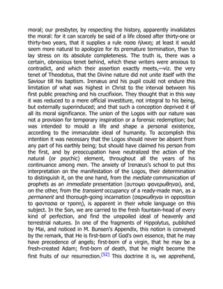 moral; our presbyter, by respecting the history, apparently invalidates
the moral: for it can scarcely be said of a life closed after thirty-one or
thirty-two years, that it supplies a rule πασα ἡλικιη; at least it would
seem more natural to apologize for its premature termination, than to
lay stress on its absolute completeness. The truth is, there was a
certain, obnoxious tenet behind, which these writers were anxious to
contradict, and which their assertion exactly meets,—viz. the very
tenet of Theodotus, that the Divine nature did not unite itself with the
Saviour till his baptism. Irenæus and his pupil could not endure this
limitation of what was highest in Christ to the interval between his
first public preaching and his crucifixion. They thought that in this way
it was reduced to a mere official investiture, not integral to his being,
but externally superinduced; and that such a conception deprived it of
all its moral significance. The union of the Logos with our nature was
not a provision for temporary inspiration or a forensic redemption; but
was intended to mould a life and shape a personal existence,
according to the immaculate ideal of humanity. To accomplish this
intention it was necessary that the Logos should never be absent from
any part of his earthly being; but should have claimed his person from
the first, and by preoccupation have neutralized the action of the
natural (or psychic) element, throughout all the years of his
continuance among men. The anxiety of Irenæus's school to put this
interpretation on the manifestation of the Logos, their determination
to distinguish it, on the one hand, from the mediate communication of
prophets as an immediate presentation (αυτοψει φανερωθηναι), and,
on the other, from the transient occupancy of a ready-made man, as a
permanent and thorough-going incarnation (σαρκωθηναι in opposition
to φαντασια or τροπη), is apparent in their whole language on this
subject. In the Son, we are carried to the fresh fountain-head of every
kind of perfection, and find the unspoiled ideal of heavenly and
terrestrial natures. In one of the fragments of Hippolytus, published
by Mai, and noticed in M. Bunsen's Appendix, this notion is conveyed
by the remark, that He is first-born of God's own essence, that he may
have precedence of angels; first-born of a virgin, that he may be a
fresh-created Adam; first-born of death, that he might become the
first fruits of our resurrection.[52] This doctrine it is, we apprehend,
 