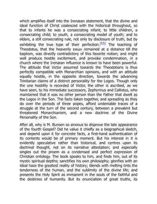 which amplifies itself into the Irenæan statement, that the divine and
ideal function of Christ coalesced with the historical throughout, so
that to infants he was a consecrating infant; to little children, a
consecrating child; to youth, a consecrating model of youth; and to
elders, a still consecrating rule, not only by disclosure of truth, but by
exhibiting the true type of their perfection.[53] The teaching of
Theodotus, that the heavenly εικων remained at a distance till the
baptism, was directly contradictory of this favorite notion; and might
well produce hostile excitement, and provoke condemnation, in a
church where the Irenæan influence is known to have been powerful.
The attitude that Victor assumed towards the Theodotians is thus
perfectly compatible with Monarchian opinions, and with an attitude
equally hostile, in the opposite direction, towards the advancing
Trinitarian claims of a distinct personality for the Logos. Though only
the one hostility is recorded of Victor, the other is ascribed, as we
have seen, to his immediate successors, Zephyrinus and Callistus, who
maintained that it was no other person than the Father that dwelt as
the Logos in the Son. The facts taken together, and spreading as they
do over the periods of three popes, afford undeniable traces of a
struggle at the turn of the second century, between a prevalent but
threatened Monarchianism, and a new doctrine of the Divine
Personality of the Son.
After all, why is M. Bunsen so anxious to disprove the late appearance
of the fourth Gospel? Did he value it chiefly as a biographical sketch,
and depend upon it for concrete facts, a first-hand authentication of
its contents would be of primary moment. But his interest in it is
evidently speculative rather than historical, and centres upon its
doctrinal thought, not on its narrative attestation; and especially
singles out the proem as a condensed and perfect expression of
Christian ontology. The book speaks to him, and finds him, out of its
mystic spiritual depths; sanctifies his own philosophy; glorifies with an
ideal haze the greatest reality of history; blends with melting tints the
tenderness of the human, and the sublimity of the divine life; and
presents the Holy Spirit as immanent in the souls of the faithful and
the destinies of humanity. But its enunciation of great truths, its
 