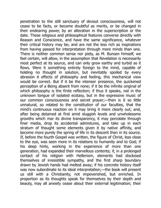 penetration to the still sanctuary of devout consciousness, will not
cease to be facts, or become doubtful as merits, or be changed in
their endearing power, by an alteration in the superscription or the
date. These religious and philosophical features converse directly with
Reason and Conscience, and have the same significance, whatever
their critical history may be; and are not the less rich as inspirations
from having passed for interpretation through more minds than one.
There is neither common sense nor piety, as M. Bunsen himself, we
feel certain, will allow, in the assumption that Revelation is necessarily
most perfect at its source, and can only grow earthy and turbid as it
flows. Were it something entirely foreign to the mind, capable of
holding no thought in solution, but inevitably spoiled by every
abrasion it effects of philosophy and feeling, this mechanical view
would be correct. But if it be the intenser presence, the quickened
perception of a Being absent from none; if it be the infinite original of
which philosophy is the finite reflection; if thus it speaks, not in the
unknown tongue of isolated ecstasy, but in the expressive music of
our common consciousness and secret prayer;—then is it so little
unnatural, so related to the constitution of our faculties, that the
mind's continuous reaction on it may bring it more clearly out; and,
after being detained at first amid sluggish levels and unwholesome
growths which mar its divine transparency, it may percolate through
finer media, drop its accidental admixtures, and take up in each
stratum of thought some elements given it by native affinity, and
become more purely the spring of life in its descent than in its source.
If, before the fourth Gospel was written, the figure of Christ, less close
to the eye, was seen more in its relations to humanity and to God; if
his deep hints, working in the experience of more than one
generation, had expanded their marvellous contents; if, in a prolonged
contact of his religion with Hellenism, elements had disclosed
themselves of irresistible sympathy, and the first sharp boundary
drawn by Jewish hands had melted away; if his concrete history itself
was now subordinate to its ideal interpretation;—the book will present
us still with a Christianity, not impoverished, but enriched. In
proportion as its thoughts speak for themselves by their depth and
beauty, may all anxiety cease about their external legitimation; their
 