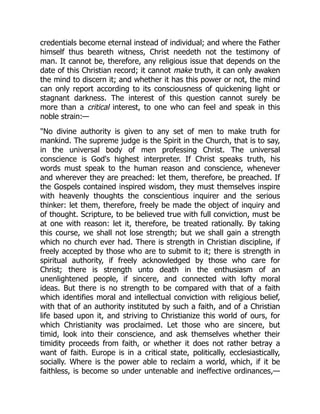 credentials become eternal instead of individual; and where the Father
himself thus beareth witness, Christ needeth not the testimony of
man. It cannot be, therefore, any religious issue that depends on the
date of this Christian record; it cannot make truth, it can only awaken
the mind to discern it; and whether it has this power or not, the mind
can only report according to its consciousness of quickening light or
stagnant darkness. The interest of this question cannot surely be
more than a critical interest, to one who can feel and speak in this
noble strain:—
No divine authority is given to any set of men to make truth for
mankind. The supreme judge is the Spirit in the Church, that is to say,
in the universal body of men professing Christ. The universal
conscience is God's highest interpreter. If Christ speaks truth, his
words must speak to the human reason and conscience, whenever
and wherever they are preached: let them, therefore, be preached. If
the Gospels contained inspired wisdom, they must themselves inspire
with heavenly thoughts the conscientious inquirer and the serious
thinker: let them, therefore, freely be made the object of inquiry and
of thought. Scripture, to be believed true with full conviction, must be
at one with reason: let it, therefore, be treated rationally. By taking
this course, we shall not lose strength; but we shall gain a strength
which no church ever had. There is strength in Christian discipline, if
freely accepted by those who are to submit to it; there is strength in
spiritual authority, if freely acknowledged by those who care for
Christ; there is strength unto death in the enthusiasm of an
unenlightened people, if sincere, and connected with lofty moral
ideas. But there is no strength to be compared with that of a faith
which identifies moral and intellectual conviction with religious belief,
with that of an authority instituted by such a faith, and of a Christian
life based upon it, and striving to Christianize this world of ours, for
which Christianity was proclaimed. Let those who are sincere, but
timid, look into their conscience, and ask themselves whether their
timidity proceeds from faith, or whether it does not rather betray a
want of faith. Europe is in a critical state, politically, ecclesiastically,
socially. Where is the power able to reclaim a world, which, if it be
faithless, is become so under untenable and ineffective ordinances,—
 