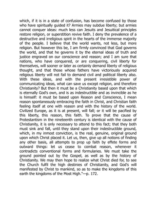 which, if it is in a state of confusion, has become confused by those
who have spiritually guided it? Armies may subdue liberty; but armies
cannot conquer ideas: much less can Jesuits and Jesuitical principles
restore religion, or superstition revive faith. I deny the prevalence of a
destructive and irreligious spirit in the hearts of the immense majority
of the people. I believe that the world wants, not less, but more
religion. But however this be, I am firmly convinced that God governs
the world, and that he governs it by the eternal ideas of truth and
justice engraved on our conscience and reason; and I am sure that
nations, who have conquered, or are conquering, civil liberty for
themselves, will sooner or later as certainly demand liberty of religious
thought, and that those whose fathers have victoriously acquired
religious liberty will not fail to demand civil and political liberty also.
With these ideas, and with the present irresistible power of
communicating ideas, what can save us except religion, and therefore
Christianity? But then it must be a Christianity based upon that which
is eternally God's own, and is as indestructible and as invincible as he
is himself: it must be based upon Reason and Conscience, I mean
reason spontaneously embracing the faith in Christ, and Christian faith
feeling itself at one with reason and with the history of the world.
Civilized Europe, as it is at present, will fall; or it will be pacified by
this liberty, this reason, this faith. To prove that the cause of
Protestantism in the nineteenth century is identical with the cause of
Christianity, it is only necessary to attend to this fact; that they both
must sink and fall, until they stand upon their indestructible ground,
which, in my inmost conviction, is the real, genuine, original ground
upon which Christ placed it. Let us, then, give up all notions of finding
any other basis, all attempts to prop up faith by effete forms and
outward things: let us cease to combat reason, whenever it
contradicts conventional forms and formularies. We must take the
ground pointed out by the Gospel, as well as by the history of
Christianity. We may then hope to realize what Christ died for, to see
the Church fulfil the high destinies of Christianity, and God's will
manifested by Christ to mankind, so as to make the kingdoms of this
earth the kingdoms of the Most High.—p. 172.
 