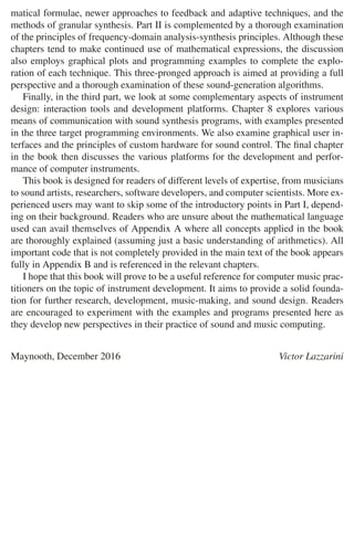 matical formulae, newer approaches to feedback and adaptive techniques, and the
methods of granular synthesis. Part II is complemented by a thorough examination
of the principles of frequency-domain analysis-synthesis principles. Although these
chapters tend to make continued use of mathematical expressions, the discussion
also employs graphical plots and programming examples to complete the explo-
ration of each technique. This three-pronged approach is aimed at providing a full
perspective and a thorough examination of these sound-generation algorithms.
Finally, in the third part, we look at some complementary aspects of instrument
design: interaction tools and development platforms. Chapter 8 explores various
means of communication with sound synthesis programs, with examples presented
in the three target programming environments. We also examine graphical user in-
terfaces and the principles of custom hardware for sound control. The ﬁnal chapter
in the book then discusses the various platforms for the development and perfor-
mance of computer instruments.
This book is designed for readers of different levels of expertise, from musicians
to sound artists, researchers, software developers, and computer scientists. More ex-
perienced users may want to skip some of the introductory points in Part I, depend-
ing on their background. Readers who are unsure about the mathematical language
used can avail themselves of Appendix A where all concepts applied in the book
are thoroughly explained (assuming just a basic understanding of arithmetics). All
important code that is not completely provided in the main text of the book appears
fully in Appendix B and is referenced in the relevant chapters.
I hope that this book will prove to be a useful reference for computer music prac-
titioners on the topic of instrument development. It aims to provide a solid founda-
tion for further research, development, music-making, and sound design. Readers
are encouraged to experiment with the examples and programs presented here as
they develop new perspectives in their practice of sound and music computing.
Maynooth, December 2016 Victor Lazzarini
 