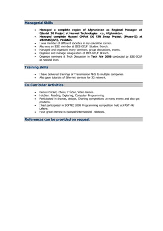 Managerial Skills
 Managed a complete region of Afghanistan as Regional Manager at
Etisalat 3G Project at Huawei Technologies. co., Afghanistan.
 Managed complete Huawei CMPak DG RTN Swap Project (Phase-II) at
InterSES(pvt), Pakistan.
 I was member of different societies in my education carrier.
 Also was an IEEE member at IEEE-GCUF Student Branch.
 Managed and organized many seminars, group discussions, events.
 Organize and manage inauguration of IEEE-GCUF Branch.
 Organize seminars & Tech Discussion in Tech Fair 2008 conducted by IEEE-GCUF
at national level.
Training skills
 I have delivered trainings of Transmission NMS to multiple companies
 Also gave tutorials of Ethernet services for 3G network.
Co-Curricular Activities
 Games:Cricket, Chess, Frisbee, Video Games.
 Hobbies: Reading, Exploring, Computer Programming.
 Participated in dramas, debate, Charting competitions at many events and also got
positions.
 I had participated in SOFTEC 2008 Programming competition held at FAST-NU
Lahore.
 Have great interest in National/International relations.
References can be provided on request
 