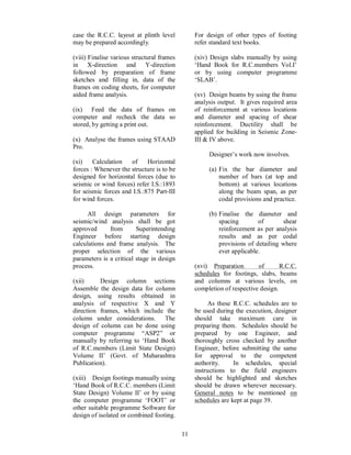 11
case the R.C.C. layout at plinth level
may be prepared accordingly.
(viii) Finalise various structural frames
in X-direction and Y-direction
followed by preparation of frame
sketches and filling in, data of the
frames on coding sheets, for computer
aided frame analysis.
(ix) Feed the data of frames on
computer and recheck the data so
stored, by getting a print out.
(x) Analyse the frames using STAAD
Pro.
(xi) Calculation of Horizontal
forces : Whenever the structure is to be
designed for horizontal forces (due to
seismic or wind forces) refer I.S.:1893
for seismic forces and I.S.:875 Part-III
for wind forces.
All design parameters for
seismic/wind analysis shall be got
approved from Superintending
Engineer before starting design
calculations and frame analysis. The
proper selection of the various
parameters is a critical stage in design
process.
(xii) Design column sections
Assemble the design data for column
design, using results obtained in
analysis of respective X and Y
direction frames, which include the
column under considerations. The
design of column can be done using
computer programme ASP2 or
manually by referring to Hand Book
of R.C.members (Limit State Design)
Volume II (Govt. of Maharashtra
Publication).
(xiii) Design footings manually using
Hand Book of R.C.C. members (Limit
State Design) Volume II or by using
the computer programme FOOT or
other suitable programme Software for
design of isolated or combined footing.
For design of other types of footing
refer standard text books.
(xiv) Design slabs manually by using
Hand Book for R.C.members Vol.I
or by using computer programme
SLAB .
(xv) Design beams by using the frame
analysis output. It gives required area
of reinforcement at various locations
and diameter and spacing of shear
reinforcement. Ductility shall be
applied for building in Seismic Zone-
III & IV above.
Designer s work now involves.
(a) Fix the bar diameter and
number of bars (at top and
bottom) at various locations
along the beam span, as per
codal provisions and practice.
(b) Finalise the diameter and
spacing of shear
reinforcement as per analysis
results and as per codal
provisions of detailing where
ever applicable.
(xvi) Preparation of R.C.C.
schedules for footings, slabs, beams
and columns at various levels, on
completion of respective design.
As these R.C.C. schedules are to
be used during the execution, designer
should take maximum care in
preparing them. Schedules should be
prepared by one Engineer, and
thoroughly cross checked by another
Engineer, before submitting the same
for approval to the competent
authority. In schedules, special
instructions to the field engineers
should be highlighted and sketches
should be drawn wherever necessary.
General notes to be mentioned on
schedules are kept at page 39.
 