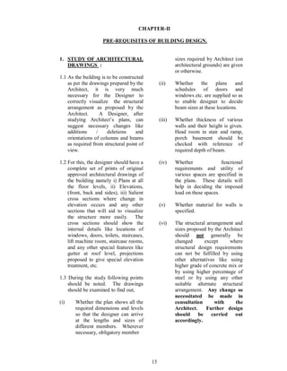 13
CHAPTER-II
PRE-REQUISITES OF BUILDING DESIGN.
1. STUDY OF ARCHITECTURAL
DRAWINGS :
1.1 As the building is to be constructed
as per the drawings prepared by the
Architect, it is very much
necessary for the Designer to
correctly visualize the structural
arrangement as proposed by the
Architect. A Designer, after
studying Architect s plans, can
suggest necessary changes like
additions / deletions and
orientations of columns and beams
as required from structural point of
view.
1.2 For this, the designer should have a
complete set of prints of original
approved architectural drawings of
the building namely i) Plans at all
the floor levels, ii) Elevations,
(front, back and sides), iii) Salient
cross sections where change in
elevation occurs and any other
sections that will aid to visualize
the structure more easily. The
cross sections should show the
internal details like locations of
windows, doors, toilets, staircases,
lift machine room, staircase rooms,
and any other special features like
gutter at roof level, projections
proposed to give special elevation
treatment, etc.
1.3 During the study following points
should be noted. The drawings
should be examined to find out,
(i) Whether the plan shows all the
required dimensions and levels
so that the designer can arrive
at the lengths and sizes of
different members. Wherever
necessary, obligatory member
sizes required by Architect (on
architectural grounds) are given
or otherwise.
(ii) Whether the plans and
schedules of doors and
windows etc. are supplied so as
to enable designer to decide
beam sizes at these locations.
(iii) Whether thickness of various
walls and their height is given.
Head room in stair and ramp,
porch basement should be
checked with reference of
required depth of beam.
(iv) Whether functional
requirements and utility of
various spaces are specified in
the plans. These details will
help in deciding the imposed
load on these spaces.
(v) Whether material for walls is
specified.
(vi) The structural arrangement and
sizes proposed by the Architect
should not generally be
changed except where
structural design requirements
can not be fulfilled by using
other alternatives like using
higher grade of concrete mix or
by using higher percentage of
steel or by using any other
suitable alternate structural
arrangement. Any change so
necessitated be made in
consultation with the
Architect. Further design
should be carried out
accordingly.
 