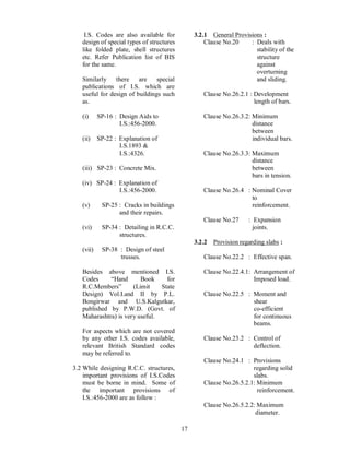 17
I.S. Codes are also available for
design of special types of structures
like folded plate, shell structures
etc. Refer Publication list of BIS
for the same.
Similarly there are special
publications of I.S. which are
useful for design of buildings such
as.
(i) SP-16 : Design Aids to
I.S.:456-2000.
(ii) SP-22 : Explanation of
I.S.1893 &
I.S.:4326.
(iii) SP-23 : Concrete Mix.
(iv) SP-24 : Explanation of
I.S.:456-2000.
(v) SP-25 : Cracks in buildings
and their repairs.
(vi) SP-34 : Detailing in R.C.C.
structures.
(vii) SP-38 : Design of steel
trusses.
Besides above mentioned I.S.
Codes Hand Book for
R.C.Members (Limit State
Design) Vol.I.and II by P.L.
Bongirwar and U.S.Kalgutkar,
published by P.W.D. (Govt. of
Maharashtra) is very useful.
For aspects which are not covered
by any other I.S. codes available,
relevant British Standard codes
may be referred to.
3.2 While designing R.C.C. structures,
important provisions of I.S.Codes
must be borne in mind. Some of
the important provisions of
I.S.:456-2000 are as follow :
3.2.1 General Provisions :
Clause No.20 : Deals with
stability of the
structure
against
overturning
and sliding.
Clause No.26.2.1 : Development
length of bars.
Clause No.26.3.2: Minimum
distance
between
individual bars.
Clause No.26.3.3: Maximum
distance
between
bars in tension.
Clause No.26.4 : Nominal Cover
to
reinforcement.
Clause No.27 : Expansion
joints.
3.2.2 Provision regarding slabs :
Clause No.22.2 : Effective span.
Clause No.22.4.1: Arrangement of
Imposed load.
Clause No.22.5 : Moment and
shear
co-efficient
for continuous
beams.
Clause No.23.2 : Control of
deflection.
Clause No.24.1 : Provisions
regarding solid
slabs.
Clause No.26.5.2.1: Minimum
reinforcement.
Clause No.26.5.2.2: Maximum
diameter.
 