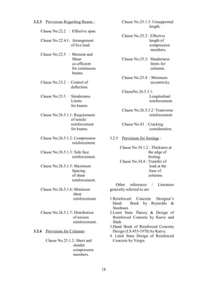 18
3.2.3 Provisions Regarding Beams :
Clause No.22.2 : Effective span.
Clause No.22.4.1: Arrangement
of live load.
Clause No.22.5 : Moment and
Shear
co-efficient
for continuous
beams.
Clause No.23.2 : Control of
deflection.
Clause No.23.3 : Slenderness
Limits
for beams.
Clause No.26.5.1.1: Requirement
of tensile
reinforcement
for beams.
Clause No.26.5.1.2: Compression
reinforcement.
Clause No.26.5.1.3: Side face
reinforcement.
Clause No.26.5.1.5: Maximum
Spacing
of shear
reinforcement.
Clause No.26.5.1.6: Minimum
shear
reinforcement.
Clause No.26.5.1.7: Distribution
of torsion
reinforcement.
3.2.4 Provisions for Columns :
Clause No.25.1.2: Short and
slender
compression
members.
Clause No.25.1.3: Unsupported
length.
Clause No.25.2 : Effective
length of
compression
members.
Clause No.25.3: Slenderness
limits for
columns.
Clause No.25.4 : Minimum
eccentricity.
ClauseNo.26.5.3.1:
Longitudinal
reinforcement.
Clause No.26.5.3.2: Transverse
reinforcement.
Clause No.43 : Cracking
consideration.
3.2.5 Provisions for footings :
Clause No.34.1.2 : Thickness at
the edge of
footing.
Clause No.34.4 : Transfer of
load at the
base of
columns.
Other references / Literature
generally referred to are
1.Reinforced Concrete Designer s
Hand Book by Reynolds &
Steelman.
2.Limit State Theory & Design of
Reinforced Concrete by Karve and
Shah.
3.Hand Book of Reinforced Concrete
Design (I.S.455-1978) by Karve.
4. Limit State Design of Reinforced
Concrete by Vergis.
 