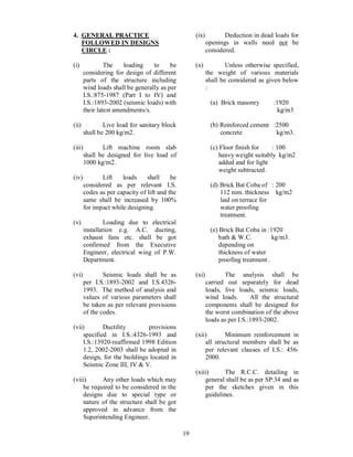 19
4. GENERAL PRACTICE
FOLLOWED IN DESIGNS
CIRCLE :
(i) The loading to be
considering for design of different
parts of the structure including
wind loads shall be generally as per
I.S.:875-1987 (Part I to IV) and
I.S.:1893-2002 (seismic loads) with
their latest amendments/s.
(ii) Live load for sanitary block
shall be 200 kg/m2.
(iii) Lift machine room slab
shall be designed for live load of
1000 kg/m2.
(iv) Lift loads shall be
considered as per relevant I.S.
codes as per capacity of lift and the
same shall be increased by 100%
for impact while designing.
(v) Loading due to electrical
installation e.g. A.C. ducting,
exhaust fans etc. shall be got
confirmed from the Executive
Engineer, electrical wing of P.W.
Department.
(vi) Seismic loads shall be as
per I.S.:1893-2002 and I.S.4326-
1993. The method of analysis and
values of various parameters shall
be taken as per relevant provisions
of the codes.
(vii) Ductility provisions
specified in I.S.:4326-1993 and
I.S.:13920-reaffirmed 1998 Edition
1.2, 2002-2003 shall be adopted in
design, for the buildings located in
Seismic Zone III, IV & V.
(viii) Any other loads which may
be required to be considered in the
designs due to special type or
nature of the structure shall be got
approved in advance from the
Superintending Engineer.
(ix) Deduction in dead loads for
openings in walls need not be
considered.
(x) Unless otherwise specified,
the weight of various materials
shall be considered as given below
:
(a) Brick masonry :1920
kg/m3
(b) Reinforced cement :2500
concrete kg/m3.
(c) Floor finish for : 100
heavy weight suitably kg/m2
added and for light
weight subtracted.
(d) Brick Bat Coba of : 200
112 mm. thickness kg/m2
laid on terrace for
water proofing
treatment.
(e) Brick Bat Coba in :1920
bath & W.C. kg/m3.
depending on
thickness of water
proofing treatment .
(xi) The analysis shall be
carried out separately for dead
loads, live loads, seismic loads,
wind loads. All the structural
components shall be designed for
the worst combination of the above
loads as per I.S.:1893-2002.
(xii) Minimum reinforcement in
all structural members shall be as
per relevant clauses of I.S.: 456-
2000.
(xiii) The R.C.C. detailing in
general shall be as per SP:34 and as
per the sketches given in this
guidelines.
 