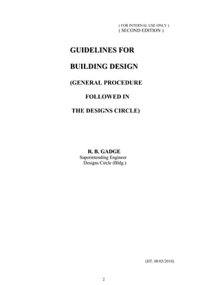 2
( FOR INTERNAL USE ONLY )
( SECOND EDITION )
GGUUIIDDEELLIINNEESS FFOORR
BBUUIILLDDIINNGG DDEESSIIGGNN
(GENERAL PROCEDURE
FOLLOWED IN
THE DESIGNS CIRCLE)
RR.. BB.. GGAADDGGEE
SSuuppeerriinntteennddiinngg EEnnggiinneeeerr
DDeessiiggnnss CCiirrccllee ((BBllddgg..))
(DT. 08/03/2010)
 