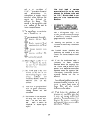 23
and as per provisions of
I.S.875. This practice is useful
and advantageous for
maintaining a proper record
especially when different slab
panels are designed for
different live loads. This
record is also useful to avoid
over loading of the slab in
future change of usage.
(ii) The second part represents the
type of the slab fore e.g.
S denotes general floor slab,
SF denotes staircase flight
slab,
SR denotes room roof level
slab / staircase room roof level
slab,
SM denotes machine room
floor slab
SC denotes cantilever slab
and
ST denotes terrace slab.
(iii) The third part is either 1 or
2 , 1 denotes the slab is
one way. The 2 denotes the
slab is two way.
(iv) The fourth part is the serial
number of the slab in one
way/two way category. Slabs
having different end
conditions shall be treated as
different slabs for this
notation.
(v) Slabs shall be grouped on the
basis of panel dimensions,
loading pattern and end
conditions.
(vi) The notation for one way slab,
two way slab, 23 cm. brick
wall, 15 cm. thick brick wall,
R.C.C. pardi is shown on
sample R.C.C. layout kept at
page 43.
The dead load of various
structural material and live loads
adopted for different slabs and
the R.C.C. layouts shall be got
approved from Superintending
Engineer.
2 GUIDELINE FOR FIXING THE
POSITION AND ORIENTATION
OF COLUMNS IN THE LAYOUT.
This is an important stage. It is
skillful job and economy in design
is achieved by locating columns at
proper and/ideal locations.
(i) Normally the positions of the
columns are shown by Architect in
his plans.
(ii) Columns should generally and
preferably be located at or near
corners and intersection/junction of
walls.
(iii) If the site restrictions make it
obligatory to locate column
footings within the property line
the column may be shifted inside
along a cross wall to accommodate
footings within the property line.
Alternatively trapezoidal footing,
eccentric footing can also be
adopted.
In residential buildings, generally
columns should be located at 3 to 4
m.c/c. to avoid large spans of
beam. This will also control
deflection and cracking.
(iv) While fixing the orientation of
columns care should be taken that
it does not change architectural
elevation. This can be achieved by
keeping the column orientations
and side restrictions as proposed in
plans by the Architect.
 