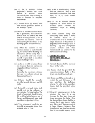 24
(v) As far as possible, column
projection/s outside the walls
should be avoided, unless
Architect s plans show contrary or
same is required as structural
requirement.
(vi) Columns should not obstruct door
and window position/s shown in
the Architect s plans.
(vii) As far as possible columns should
be so positioned, that continuous
frames from one end to the other
end of building in both X and Y
directions are available. This will
increase the global stiffness of the
building against horizontal forces.
(viii) When the locations of two
columns are near to each other (for
e.g. the corner of the building and
intersection of the walls) then as
far as possible only one column
should be provided or secondary
beam shall be provided.
(ix) As far as possible columns should
not be closer than 2m. c/c to avoid
stripped/combined/continuous
footings.
Generally the maximum distance
between two columns should not
be more that 8m. c/c.
(x) Column should be normally
provided around staircases and lift
wells.
(xi) Preferably overhead water tank
should rest on the columns as
shown in the Architect s plan. The
height of water tank should be upto
2.0 m. Clear height between top of
Terrace and Bottom of water tank
should not be less than 0.90 m.
(xii) Twin columns of equal size are
desirable at expansion joints from
aesthetic point of view.
(xiii) As far as possible every column
must be connected (tied) in both
directions with beams at each floor
level, so as to avoid slender
columns.
(xiv) As far as possible columns
supported on beam should be
avoided. (Such columns are
commonly called as floating
columns)
(xv) When columns along with
connecting beams form a frame,
the columns should be so
orientated that as far as possible the
larger dimension of the columns is
perpendicular to the major axis of
bending. By this arrangement
column sections and there
reinforcement are utilized to the
best structural advantage.
3. GUIDELINES FOR
FINALISING THE BEAM
POSITIONS :
(i) Normally beams shall be provided
below all the walls.
(ii) Beams shall be provided for
supporting staircase flights at floor
levels and at mid landing levels.
(iii) Beams should be positioned so to
restrict the slab thickness, to 15
cm, satisfying the deflection
criteria. To achieve this, secondary
beams shall be provided where
necessary.
(iv) Generally we come across with the
situation that there is a gap
between the floor level beam and
beam supporting the chajja. Here
the depth of floor beam shall be so
chosen that it can support chajja
also. However if depth so required
is large (distance between floor
beam bottom and lintel top, greater
than 30 cm) provide separate beam.
 