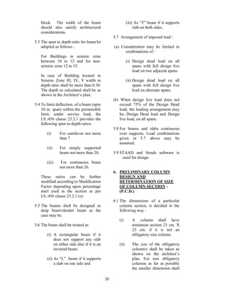 26
block. The width of the beam
should also satisfy architectural
considerations.
5.3 The span to depth ratio for beam be
adopted as follows :
For Buildings in seismic zone
between 10 to 12 and for non-
seismic zone 12 to 15.
In case of Building located in
Seismic Zone III, IV, V width to
depth ratio shall be more than 0.30.
The depth so calculated shall be as
shown in the Architect s plan.
5.4 To limit deflection, of a beam (upto
10 m. span) within the permissible
limit, under service load, the
I.S.:456 clause 23.2.1 provides the
following span to depth ratios.
(i) For cantilever not more
than 7
(ii) For simply supported
beam not more than 20.
(iii) For continuous beam
not more than 26.
These ratios can be further
modified according to Modification
Factor depending upon percentage
steel used in the section as per
I.S.:456 clause 23.2.1 (e).
5.5 The beams shall be designed as
deep beam/slender beam as the
case may be.
5.6 The beam shall be treated as
(i) A rectangular beam if it
does not support any slab
on either side also if it is an
inverted beam.
(ii) As L beam if it supports
a slab on one side and
(iii) As T beam if it supports
slab on both sides.
5.7 Arrangement of imposed load :
(a) Consideration may be limited to
combinations of :
(i) Design dead load on all
spans with full design live
load on two adjacent spans.
(ii) Design dead load on all
spans with full design live
load on alternate spans.
(b) When design live load does not
exceed 75% of the Design Dead
load, the loading arrangement may
be, Design Dead load and Design
live load, on all spans.
5.8 For beams and slabs continuous
over supports, Load combinations
given in 5.7 above may be
assumed.
5.9 STAAD and Struds software is
used for design.
6. PRELIMINARY COLUMN
DESIGN AND
DETERMINATION OF SIZE
OF COLUMN SECTION :
(P.C.D.)
6.1 The dimensions of a particular
column section, is decided in the
following way :
(i) A column shall have
minimum section 23 cm. X
23 cm. if it is not an
obligatory size column.
(ii) The size of the obligatory
column/s shall be taken as
shown on the architect s
plan. For non obligatory
columns as far as possible
the smaller dimension shall
 