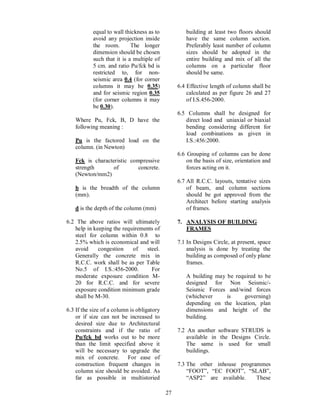 27
equal to wall thickness as to
avoid any projection inside
the room. The longer
dimension should be chosen
such that it is a multiple of
5 cm. and ratio Pu/fck bd is
restricted to, for non-
seismic area 0.4 (for corner
columns it may be 0.35)
and for seismic region 0.35
(for corner columns it may
be 0.30).
Where Pu, Fck, B, D have the
following meaning :
Pu is the factored load on the
column. (in Newton)
Fck is characteristic compressive
strength of concrete.
(Newton/mm2)
b is the breadth of the column
(mm).
d is the depth of the column (mm)
6.2 The above ratios will ultimately
help in keeping the requirements of
steel for column within 0.8 to
2.5% which is economical and will
avoid congestion of steel.
Generally the concrete mix in
R.C.C. work shall be as per Table
No.5 of I.S.:456-2000. For
moderate exposure condition M-
20 for R.C.C. and for severe
exposure condition minimum grade
shall be M-30.
6.3 If the size of a column is obligatory
or if size can not be increased to
desired size due to Architectural
constraints and if the ratio of
Pu/fck bd works out to be more
than the limit specified above it
will be necessary to upgrade the
mix of concrete. For ease of
construction frequent changes in
column size should be avoided. As
far as possible in multistoried
building at least two floors should
have the same column section.
Preferably least number of column
sizes should be adopted in the
entire building and mix of all the
columns on a particular floor
should be same.
6.4 Effective length of column shall be
calculated as per figure 26 and 27
of I.S.456-2000.
6.5 Columns shall be designed for
direct load and uniaxial or biaxial
bending considering different for
load combinations as given in
I.S.:456:2000.
6.6 Grouping of columns can be done
on the basis of size, orientation and
forces acting on it.
6.7 All R.C.C. layouts, tentative sizes
of beam, and column sections
should be got approved from the
Architect before starting analysis
of frames.
7. ANALYSIS OF BUILDING
FRAMES
7.1 In Designs Circle, at present, space
analysis is done by treating the
building as composed of only plane
frames.
A building may be required to be
designed for Non Seismic/-
Seismic Forces and/wind forces
(whichever is governing)
depending on the location, plan
dimensions and height of the
building.
7.2 An another software STRUDS is
available in the Designs Circle.
The same is used for small
buildings.
7.3 The other inhouse programmes
FOOT , EC FOOT , SLAB ,
ASP2 are available. These
 