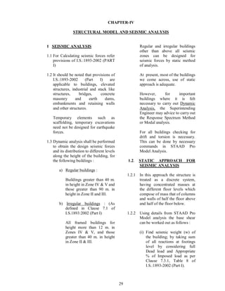 29
CHAPTER-IV
STRUCTURAL MODEL AND SEISMIC ANALYSIS
1 SEISMIC ANALYSIS
1.1 For Calculating seismic forces refer
provisions of I.S.:1893-2002 (PART
I)
1.2 It should be noted that provisions of
I.S.:1893-2002 (Part I) are
applicable to buildings, elevated
structures, industrial and stack like
structures, bridges, concrete
masonry and earth dams,
embankments and retaining walls
and other structures.
Temporary elements such as
scaffolding, temporary excavations
need not be designed for earthquake
forces.
1.3 Dynamic analysis shall be performed
to obtain the design seismic forces
and its distribution to different levels
along the height of the building, for
the following buildings :
a) Regular buildings :
Buildings greater than 40 m.
in height in Zone IV & V and
those greater than 90 m. in
height in Zone II and III.
b) Irregular buildings : (As
defined in Clause 7.1 of
I.S.1893:2002 (Part I)
All framed buildings for
height more than 12 m. in
Zones IV & V, and those
greater than 40 m. in height
in Zone II & III.
Regular and irregular buildings
other than above all seismic
zones can be designed for
seismic forces by static method
of analysis.
At present, most of the buildings
we come across, use of static
approach is adequate.
However, for important
buildings where it is felt
necessary to carry out Dynamic
Analysis, the Superintending
Engineer may advice to carry out
the Response Spectrum Method
or Modal analysis.
For all buildings checking for
drift and torsion is necessary.
This can be done by necessary
commands in STAAD Pro
Model Analysis.
1.2. STATIC APPROACH FOR
SEISMIC ANALYSIS
1.2.1 In this approach the structure is
treated as a discrete system,
having concentrated masses at
the different floor levels which
compose of mass that of columns
and walls of half the floor above
and half of the floor below.
1.2.2 Using details from STAAD Pro
Model analysis the base shear
can be worked out as follows :
(i) Find seismic weight (w) of
the building; by taking sum
of all reactions at footings
level by considering full
Dead load and Appropriate
% of Imposed load as per
Clause 7.3.1, Table 8 of
I.S.:1893-2002 (Part I).
 