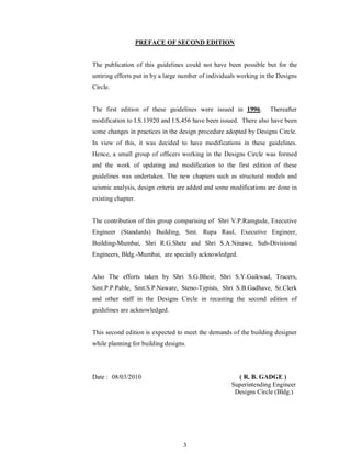 3
PREFACE OF SECOND EDITION
The publication of this guidelines could not have been possible but for the
untiring efforts put in by a large number of individuals working in the Designs
Circle.
The first edition of these guidelines were issued in 1996. Thereafter
modification to I.S.13920 and I.S.456 have been issued. There also have been
some changes in practices in the design procedure adopted by Designs Circle.
In view of this, it was decided to have modifications in these guidelines.
Hence, a small group of officers working in the Designs Circle was formed
and the work of updating and modification to the first edition of these
guidelines was undertaken. The new chapters such as structural models and
seismic analysis, design criteria are added and some modifications are done in
existing chapter.
The contribution of this group comparising of Shri V.P.Ramgude, Executive
Engineer (Standards) Building, Smt. Rupa Raul, Executive Engineer,
Building-Mumbai, Shri R.G.Shete and Shri S.A.Ninawe, Sub-Divisional
Engineers, Bldg.-Mumbai, are specially acknowledged.
Also The efforts taken by Shri S.G.Bhoir, Shri S.Y.Gaikwad, Tracers,
Smt.P.P.Pable, Smt.S.P.Naware, Steno-Typists, Shri S.B.Gadhave, Sr.Clerk
and other staff in the Designs Circle in recasting the second edition of
guidelines are acknowledged.
This second edition is expected to meet the demands of the building designer
while planning for building designs.
Date : 08/03/2010 ( R. B. GADGE )
Superintending Engineer
Designs Circle (Bldg.)
 