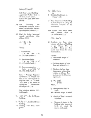 30
Seismic Weight (W)
Full Dead Load of building +
Appropriate % Live load on
all floors except terrace.
(Clause 7.4.2) I.S.:1893-2002
(Part I) )
(ii) For calculating the
earthquake forces on terrace
(roofs) the live load may not
be considered. (Clause 7.3.2)
(iii) Find the design horizontal
seismic co-efficient (Ah)
(Clause 6.4.2)
Ah = Z. I x Sa
2 R g
Where,
Z = Zone factor
[ as per Table 2 of
I.S.1893-2002 (Part-I) ]
I = Importance factor
[ as per Table 6 of
I.S.1893-2002 (Part-I) ]
R = Response reduction
factor [ as per Table 7 of
I.S.1893-2002 (Part-I) ]
Sa/g = Average Response
acceleration co-efficient for
rock or soil sites as given by
Fig.2 or Table 3 of I.S.:1893-
2002 (Part I) and based on
appropriate fundamental
natural periods (Ta)
For buildings without brick
infill panel
Ta = 0.075 h0.75
.. For R.C.Frame
building.
Ta = 0.085 h0.75
.. For Steel Frame
building.
For building with brick infill
panel-
Ta = 0.09h where,
Ö d
h = Height of building in m.
(Clause 7.6.1)
d = Base dimension of the building
at plinth level in m. along the
considered direction of the
lateral force.
(iv)Calculate base shear (Vb),
using formula given in
I.S.:1893 Clause 7.5.3.
(Vb) = Ah x W
(v) Distribute the base shear
between all floors of building
as per Clause 7.7.1 of
I.S.:1893. These are floor
lateral shear forces for space
frame analysis.
For this,
a) Find seismic weight of
each floor.
b) Find lump weight of each
floor (wi) (Clause 7.4.1)
c) Distribute the base shear
VB along the height of the
building to different floor
levels as per the following
expression :
Qi = VB Wihi
2
S Wjhj
2
Where,
Qi = Design lateral force at
Floor i
Wi = Seismic weight of floor i
hi = height of floor i measured
from base.
n = Number of storeys in the
building is the number of
levels at which the
masses are located.
j=1
n
 