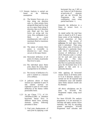 31
1.2.3 Seismic Analysis is carried out
based on the following
assumptions
(i) The Seismic Force acts, at a
time along one direction
only, i.e. when seismic force
alongwith Dead and live load
act on a space frame along X
direction, then on Z direction
only Dead and live load
forces are acting and vise
versa. Also, earthquake is not
likely to occur
simultaneously with wind or
maximum flood or maximum
sea weaves.
(ii) The nature of seismic force
action is reversible in
direction (i.e. + and forces
can act on the space frame)
(iii) Horizontal deflection of all
joints of a frame, at particular
floor level is same.
(iv) The individual space frame
joint, shares the storey shear
in proportion to its stiffness.
(v) The inverse of deflection of a
joint is treated as a measure
of its stiffness.
1.2.4 A judicious choice of beam
sections (as explained in para 5)
and column sections (as
explained in para 6) will ensure
deflection of the frames within
permissible limits.
1.2.5 As per Clause 7.7.2, of I.S.
1893(Part-I):2002 to distribute
horizontal lateral force to
different lateral force resisting
elements (joints), following
procedure is done:
1) Find joint displacements of
each joint by applying a unit
horizontal fore say 5 KN or
any Value in X & Z direction
at each joint. (F element)
and run the STAAD Pro
Programme for load
combination cases using
partial load factor 1.
Generally the deflection in a
frame at terrace level, is
maximum.
As stated earlier the total base
shear is shared in all X Z space
frame joints of the building in
inverse proportion of their
deflections. The inverse of
deflection for each space frame
joint is calculated. Then using
these values, ratio of (inverse of
deflection of a particular frame
joint (X/Z) Direction/sum of
inverses of deflections of all
(X/Z) Direction joint is worked
out for each and every space
frame joint. This value
multiplied by the lateral force at
that floor in a particular direction
gives the Horizontal force to be
applied at that joint in a
particular direction.
1.2.6 After applying all horizontal
seismic forces at all frame joints
in X & Z direction, analysis is
carried out for all required load
combination cases and detailed
space frame analysis results can
be obtained.
All above calculations can be
done by STAAD. Pro
Programme output, using excel
sheets.
For latest STAAD. Pro analysis
programme, it is not necessary to
calculate and apply seismic forces
manually, but only by providing
seismic parameters, STAAD
Programme itself calculate and
 