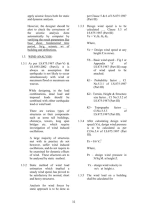 32
apply seismic forces both for static
and dynamic analysis.
However, the designer should be
alert to check the correctness of
the seismic analysis done
automatically by computer by
verifying the result parameters like
base shear, fundamental time
period, Sa/g, seismic wt of
building and deflections.
1.3. WIND ANALYSIS:
1.3.1 As per I.S.875:1987 (Part-V) &
I.S.1893:2002 (Part-I), it is
always an assumption that
earthquake is not likely to occur
simultaneously with wind or
maximum flood or maximum sea
weaves.
While designing, in the load
combinations, dead load and
imposed loads should be
combined with either earthquake
load or wind load.
There are various types of
structures or their components
such as some tall buildings,
chimneys, towers, long span
bridges etc. which require
investigation of wind induced
oscillations.
A large majority of structures
met with in practice do not
however, suffer wind induced
oscillations, and do not require to
be examined for dynamic effects
of wind. These structures are to
be analysed by static method.
1.3.2 Static method of wind load
estimation which implied a
steady wind speed, has proved to
be satisfactory for normal, short
and heavy structures.
Analysis for wind forces by
static approach is to be done as
per Clause 5 & 6 of I.S.875:1987
(Part III)
1.3.3 Design wind speed is to be
calculated . Clause 5.3 of
I.S.875:1987 (Part III)
Vz = Vb K1 K2 K3
Where,
Vz = Design wind speed at any
height Z in m/sec.
Vb Basic wind speed .. Fig.1 or
Appendix A of
I.S.875:1987 (Part III) map
of wind speed to be
attached.
K1 Probability factor .. C1
No.5.3.1 of I.S.875:1987
(Part III)
K2 Terrain, Height & Structure
size factor .. C1 No.5.3.2 of
I.S.875:1987 (Part III)
K3 Topography factor
Cl.No.5.3.3 of
I.S.875:1987 (Part III).
1.3.4 After calculating design wind
speed (Vz), design wind pressure
is to be calculated as per
Cl.No.5.4 of I.S.875:1987 (Part
III).
Pz = 0.6 Vz
2
Where,
Pz design wind pressure in
N/Sq.M. at height Z.
Vz design wind velocity in
m/s at height z.
1.3.5 The wind load on a building
shall be calculated for
 