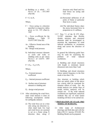 33
a) Building as a whole .. C1
No.6.3 of I.S. : 875:1987
(Part III)
F = Cf Ae Pd
Where,
F = Force acting in a direction
specified in respective tables
given in I.S.: 875 (Part-3)-
1987
Cf Force co-efficient for the
building .. Table 23
I.S.875:1987 (Part III)
Ae Effective frontal area of the
building
Pd Design wind pressure
b) Individual structure elements
as roofs and walls or
cladding units as per clause
No.6.2.1 of I.S.875: 1987
(Part III).
F = (Cpe Cpi) A Pd
Where,
Cpe External pressure
coefficient
Cpi Internal pressure coefficient
A Surface area of structure
element or cladding unit
Pd design wind pressure
1.3.6 After calculating the wind force,
static wind analysis is done on
following assumptions similar
for earthquake analysis:
(i) The wind force act at a time
only along one direction i.e.
when dead load, live load
and wind forces are assumed
to act on a frame along X
direction then, along Z
direction only Dead and live
load forces are acting and
vice versa.
(ii) Horizontal deflection of all
joints of frame at particular
floor level, is same.
(iii) The individual frames share
the storey horizontal force in
proportion to it s stiffness.
1.3.7 Para 7.1 of the IS 875 (Part-
3):1987 stipulates that flexible
slender structure and structural
elements shall be investigated to
ascertain the importance of wind
induced oscillations or excitations
along and across the direction of
wind.
In general the following guide lines
may be used for examining the
problem of wind induced
oscillations.
a) Building and closed structures
with height to minimum lateral
dimension ratio more than 5 and
b) Buildings and closed structures
whose natural frequency in the first
mode is less than 1 Hz.
Any structure or building which
does not satisfy either of the above
two criteria shall be examined for
dynamic effects of wind. For the
modal analysis (on similar lines of
modal seismic analysis) will be
carried out. If the wind induced
oscillations are significant, analytical
methods like use of wind tunnel
modeling will have to be carried out.
2 PREPARATION OF STAAD. PRO
MODEL OF BUIDLING.
2.1 After study of Architectural
drawings and field data and with the
help of R.C.C. layouts, STAAD. Pro
Building Model can be prepared.
 
