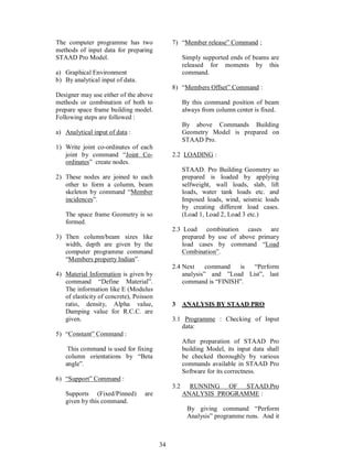 34
The computer programme has two
methods of input data for preparing
STAAD Pro Model.
a) Graphical Environment
b) By analytical input of data.
Designer may use either of the above
methods or combination of both to
prepare space frame building model.
Following steps are followed :
a) Analytical input of data :
1) Write joint co-ordinates of each
joint by command Joint Co-
ordinates create nodes.
2) These nodes are joined to each
other to form a column, beam
skeleton by command Member
incidences .
The space frame Geometry is so
formed.
3) Then column/beam sizes like
width, depth are given by the
computer programme command
Members property Indian .
4) Material Information is given by
command Define Material .
The information like E (Modulus
of elasticity of concrete), Poisson
ratio, density, Alpha value,
Damping value for R.C.C. are
given.
5) Constant Command :
This command is used for fixing
column orientations by Beta
angle .
6) Support Command :
Supports (Fixed/Pinned) are
given by this command.
7) Member release Command ;
Simply supported ends of beams are
released for moments by this
command.
8) Members Offset Command :
By this command position of beam
always from column center is fixed.
By above Commands Building
Geometry Model is prepared on
STAAD Pro.
2.2 LOADING :
STAAD. Pro Building Geometry so
prepared is loaded by applying
selfweight, wall loads, slab, lift
loads, water tank loads etc. and
Imposed loads, wind, seismic loads
by creating different load cases.
(Load 1, Load 2, Load 3 etc.)
2.3 Load combination cases are
prepared by use of above primary
load cases by command Load
Combination .
2.4 Next command is Perform
analysis and Load List , last
command is FINISH .
3 ANALYSIS BY STAAD PRO
3.1 Programme : Checking of Input
data:
After preparation of STAAD Pro
building Model, its input data shall
be checked thoroughly by various
commands available in STAAD Pro
Software for its correctness.
3.2 RUNNING OF STAAD.Pro
ANALYSIS PROGRAMME :
By giving command Perform
Analysis programme runs. And it
 