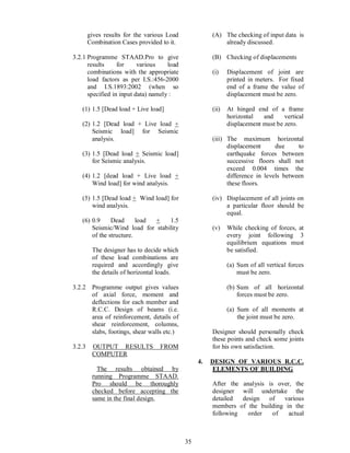 35
gives results for the various Load
Combination Cases provided to it.
3.2.1 Programme STAAD.Pro to give
results for various load
combinations with the appropriate
load factors as per I.S.:456-2000
and I.S.1893:2002 (when so
specified in input data) namely :
(1) 1.5 [Dead load + Live load]
(2) 1.2 [Dead load + Live load +
Seismic load] for Seismic
analysis.
(3) 1.5 [Dead load + Seismic load]
for Seismic analysis.
(4) 1.2 [dead load + Live load +
Wind load] for wind analysis.
(5) 1.5 [Dead load + Wind load] for
wind analysis.
(6) 0.9 Dead load + 1.5
Seismic/Wind load for stability
of the structure.
The designer has to decide which
of these load combinations are
required and accordingly give
the details of horizontal loads.
3.2.2 Programme output gives values
of axial force, moment and
deflections for each member and
R.C.C. Design of beams (i.e.
area of reinforcement, details of
shear reinforcement, columns,
slabs, footings, shear walls etc.)
3.2.3 OUTPUT RESULTS FROM
COMPUTER
The results obtained by
running Programme STAAD.
Pro should be thoroughly
checked before accepting the
same in the final design.
(A) The checking of input data is
already discussed.
(B) Checking of displacements
(i) Displacement of joint are
printed in meters. For fixed
end of a frame the value of
displacement must be zero.
(ii) At hinged end of a frame
horizontal and vertical
displacement must be zero.
(iii) The maximum horizontal
displacement due to
earthquake forces between
successive floors shall not
exceed 0.004 times the
difference in levels between
these floors.
(iv) Displacement of all joints on
a particular floor should be
equal.
(v) While checking of forces, at
every joint following 3
equilibrium equations must
be satisfied.
(a) Sum of all vertical forces
must be zero.
(b) Sum of all horizontal
forces must be zero.
(a) Sum of all moments at
the joint must be zero.
Designer should personally check
these points and check some joints
for his own satisfaction.
4. DESIGN OF VARIOUS R.C.C.
ELEMENTS OF BUILDING
After the analysis is over, the
designer will undertake the
detailed design of various
members of the building in the
following order of actual
 