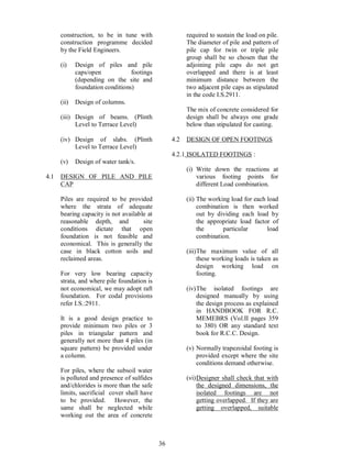 36
construction, to be in tune with
construction programme decided
by the Field Engineers.
(i) Design of piles and pile
caps/open footings
(depending on the site and
foundation conditions)
(ii) Design of columns.
(iii) Design of beams. (Plinth
Level to Terrace Level)
(iv) Design of slabs. (Plinth
Level to Terrace Level)
(v) Design of water tank/s.
4.1 DESIGN OF PILE AND PILE
CAP
Piles are required to be provided
where the strata of adequate
bearing capacity is not available at
reasonable depth, and site
conditions dictate that open
foundation is not feasible and
economical. This is generally the
case in black cotton soils and
reclaimed areas.
For very low bearing capacity
strata, and where pile foundation is
not economical, we may adopt raft
foundation. For codal provisions
refer I.S.:2911.
It is a good design practice to
provide minimum two piles or 3
piles in triangular pattern and
generally not more than 4 piles (in
square pattern) be provided under
a column.
For piles, where the subsoil water
is polluted and presence of sulfides
and/chlorides is more than the safe
limits, sacrificial cover shall have
to be provided. However, the
same shall be neglected while
working out the area of concrete
required to sustain the load on pile.
The diameter of pile and pattern of
pile cap for twin or triple pile
group shall be so chosen that the
adjoining pile caps do not get
overlapped and there is at least
minimum distance between the
two adjacent pile caps as stipulated
in the code I.S.2911.
The mix of concrete considered for
design shall be always one grade
below than stipulated for casting.
4.2 DESIGN OF OPEN FOOTINGS
4.2.1 ISOLATED FOOTINGS :
(i) Write down the reactions at
various footing points for
different Load combination.
(ii) The working load for each load
combination is then worked
out by dividing each load by
the appropriate load factor of
the particular load
combination.
(iii)The maximum value of all
these working loads is taken as
design working load on
footing.
(iv)The isolated footings are
designed manually by using
the design process as explained
in HANDBOOK FOR R.C.
MEMEBRS (Vol.II pages 359
to 380) OR any standard text
book for R.C.C. Design.
(v) Normally trapezoidal footing is
provided except where the site
conditions demand otherwise.
(vi)Designer shall check that with
the designed dimensions, the
isolated footings are not
getting overlapped. If they are
getting overlapped, suitable
 