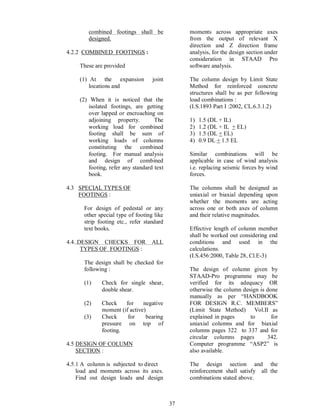 37
combined footings shall be
designed.
4.2.2 COMBINED FOOTINGS :
These are provided
(1) At the expansion joint
locations and
(2) When it is noticed that the
isolated footings, are getting
over lapped or encroaching on
adjoining property. The
working load for combined
footing shall be sum of
working loads of columns
constituting the combined
footing. For manual analysis
and design of combined
footing, refer any standard text
book.
4.3 SPECIAL TYPES OF
FOOTINGS :
For design of pedestal or any
other special type of footing like
strip footing etc., refer standard
text books.
4.4..DESIGN CHECKS FOR ALL
TYPES OF FOOTINGS :
The design shall be checked for
following :
(1) Check for single shear,
double shear.
(2) Check for negative
moment (if active)
(3) Check for bearing
pressure on top of
footing.
4.5 DESIGN OF COLUMN
SECTION :
4.5.1 A column is subjected to direct
load and moments across its axes.
Find out design loads and design
moments across appropriate axes
from the output of relevant X
direction and Z direction frame
analysis, for the design section under
consideration in STAAD Pro
software analysis.
The column design by Limit State
Method for reinforced concrete
structures shall be as per following
load combinations :
(I.S.1893 Part I :2002, CL.6.3.1.2)
1) 1.5 (DL + IL)
2) 1.2 (DL + IL + EL)
3) 1.5 (DL + EL)
4) 0.9 DL + 1.5 EL
Similar combinations will be
applicable in case of wind analysis
i.e. replacing seismic forces by wind
forces.
The columns shall be designed as
uniaxial or biaxial depending upon
whether the moments are acting
across one or both axes of column
and their relative magnitudes.
Effective length of column member
shall be worked out considering end
conditions and used in the
calculations.
(I.S.456:2000, Table 28, Cl.E-3)
The design of column given by
STAAD-Pro programme may be
verified for its adequacy OR
otherwise the column design is done
manually as per HANDBOOK
FOR DESIGN R.C. MEMBERS
(Limit State Method) Vol.II as
explained in pages to for
uniaxial columns and for biaxial
columns pages 322 to 337 and for
circular columns pages 342.
Computer programme ASP2 is
also available.
The design section and the
reinforcement shall satisfy all the
combinations stated above.
 