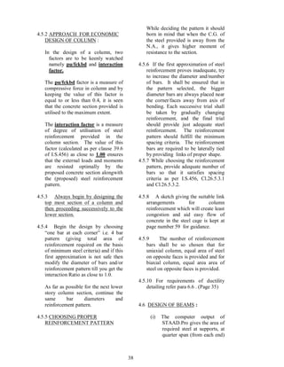 38
4.5.2 APPROACH FOR ECONOMIC
DESIGN OF COLUMN :
In the design of a column, two
factors are to be keenly watched
namely pu/fckbd and interaction
factor.
The pu/fckbd factor is a measure of
compressive force in column and by
keeping the value of this factor is
equal to or less than 0.4, it is seen
that the concrete section provided is
utilised to the maximum extent.
The interaction factor is a measure
of degree of utilisation of steel
reinforcement provided in the
column section. The value of this
factor (calculated as per clause 39.6
of I.S.456) as close to 1.00 ensures
that the external loads and moments
are resisted optimally by the
proposed concrete section alongwith
the (proposed) steel reinforcement
pattern.
4.5.3 Always begin by designing the
top most section of a column and
then proceeding successively to the
lower section.
4.5.4 Begin the design by choosing
one bar at each corner i.e. 4 bar
pattern (giving total area of
reinforcement required on the basis
of minimum steel criteria) and if this
first approximation is not safe then
modify the diameter of bars and/or
reinforcement pattern till you get the
interaction Ratio as close to 1.0.
As far as possible for the next lower
story column section, continue the
same bar diameters and
reinforcement pattern.
4.5.5 CHOOSING PROPER
REINFORCEMENT PATTERN
While deciding the pattern it should
born in mind that when the C.G. of
the steel provided is away from the
N.A., it gives higher moment of
resistance to the section.
4.5.6 If the first approximation of steel
reinforcement proves inadequate, try
to increase the diameter and/number
of bars. It shall be ensured that in
the pattern selected, the bigger
diameter bars are always placed near
the corner/faces away from axis of
bending. Each successive trial shall
be taken by gradually changing
reinforcement, and the final trial
should provide just adequate steel
reinforcement. The reinforcement
pattern should fulfill the minimum
spacing criteria. The reinforcement
bars are required to be laterally tied
by providing links of proper shape.
4.5.7 While choosing the reinforcement
pattern, provide adequate number of
bars so that it satisfies spacing
criteria as per I.S.456, Cl.26.5.3.1
and Cl.26.5.3.2.
4.5.8 A sketch giving the suitable link
arrangements for column
reinforcement which will create least
congestion and aid easy flow of
concrete in the steel cage is kept at
page number 59 for guidance.
4.5.9 The number of reinforcement
bars shall be so chosen that for
uniaxial column, equal area of steel
on opposite faces is provided and for
biaxial column, equal area area of
steel on opposite faces is provided.
4.5.10 For requirements of ductility
detailing refer para 6.6 . (Page 35)
4.6 DESIGN OF BEAMS :
(i) The computer output of
STAAD.Pro gives the area of
required steel at supports, at
quarter span (from each end)
 