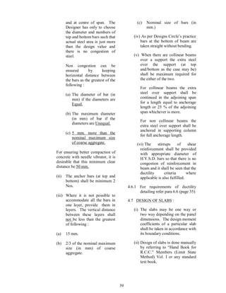 39
and at centre of span. The
Designer has only to choose
the diameter and numbers of
top and bottom bars such that
actual steel area is just more
than the design value and
there is no congestion of
steel.
Non congestion can be
ensured by keeping
horizontal distance between
the bars as the greatest of the
following :
(a) The diameter of bar (in
mm) if the diameters are
Equal.
(b) The maximum diameter
(in mm) of bar if the
diameters are Unequal.
(c) 5 mm. more than the
nominal maximum size
of coarse aggregate.
For ensuring better compaction of
concrete with needle vibrator, it is
desirable that this minimum clear
distance be 50 mm.
(ii) The anchor bars (at top and
bottom) shall be minimum 2
Nos.
(iii) Where it is not possible to
accommodate all the bars in
one layer, provide them in
layers. The vertical distance
between these layers shall
not be less than the greatest
of following :
(a) 15 mm.
(b) 2/3 of the nominal maximum
size (in mm) of coarse
aggregate.
(c) Nominal size of bars (in
mm.)
(iv) As per Designs Circle s practice
bars at the bottom of beam are
taken straight without bending.
(v) When there are collinear beams
over a support the extra steel
over the support (at top
and/bottom as the case may be)
shall be maximum required for
the either of the two.
For collinear beams the extra
steel over support shall be
continued in the adjoining span
for a length equal to anchorage
length or 25 % of the adjoining
span whichever is more.
For non collinear beams the
extra steel over support shall be
anchored in supporting column
for full anchorage length.
(vi) The stirrups of shear
reinforcement shall be provided
with appropriate diameter of
H.Y.S.D. bars so that there is no
congestion of reinforcement in
beam and it shall be seen that the
ductility criteria where
applicable is also fulfilled.
4.6.1 For requirements of ductility
detailing refer para 6.6 (page 35)
4.7 DESIGN OF SLABS :
(i) The slabs may be one way or
two way depending on the panel
dimensions. The design moment
coefficients of a particular slab
shall be taken in accordance with
its boundary conditions.
(ii) Design of slabs is done manually
by referring to Hand Book for
R.C.C. Members (Limit State
Method) Vol. I or any standard
text book.
 