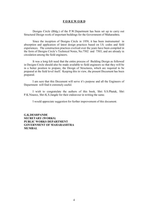 4
F O R E W O R D
Designs Circle (Bldg.) of the P.W.Department has been set up to carry out
Structural Design work of important buildings for the Government of Maharashtra.
Since the inception of Designs Circle in 1958, it has been instrumental in
absorption and application of latest design practices based on I.S. codes and field
experiences. The construction practices evolved over the years have been compiled in
the form of Designs Circle s Technical Notes, No.7502 and 7503, and are already in
circulation among the field engineers.
It was a long felt need that the entire process of Building Design as followed
in Designs Circle should also be made available to field engineers so that they will be
in a better position to prepare, the Design of Structures, which are required to be
prepared at the field level itself. Keeping this in view, the present Document has been
prepared.
I am sure that this Document will serve it s purpose and all the Engineers of
Department will find it extremely useful.
I wish to congratulate the authors of this book, Shri S.S.Phatak, Shri
P.K.Ninawe, Shri K.S.Jangde for their endeavour in writing the same.
I would appreciate suggestion for further improvement of this document.
G.K.DESHPANDE
SECRETARY (WORKS)
PUBLIC WORKS DEPARTMENT
GOVERNMENT OF MAHARASHTRA
MUMBAI.
 