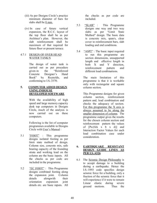 40
(iii) As per Designs Circle s practice
minimum diameter of bars for
slabs shall be 8 mm.
(iv) In case of future vertical
expansion, the R.C.C. layout of
the top floor shall be as per
Architect s plan. However, the
slab reinforcement shall be
maximum of that required for
future floor or present terrace.
4.7.1 DESIGN OF OVER HEAD
WATER TANK/S
The design of water tank is
carried out as per procedure
given in the Reinforced
Concrete Designer s Hand
Book by Reynolds, and
conforming to I.S.:3370.
5. COMPUTER AIDED DESIGN
USING INHOUSE
DEVELOPED SOFTWARE
With the availability of high
speed and large memory capacity
desk top computers in Designs
Circle, much of the analysis is
now carried out on these
computers.
Following is the list of computer
programmes available in Designs
Circle with User s Manual :
5.1 FOOT : This programme
designs isolated footing as per
limit state method of design.
Column size, concrete mix, safe
bearing capacity of the founding
strata and working load on the
column are the basic inputs. All
the checks as per code are
included in the programme.
5.2 EC FOOT : This Programme
designs combined footing along
the expansion joint. Column
details alongwith their
orientation expansion joint
details etc. are basic inputs. All
the checks as per code are
included.
5.3 SLAB : This Programme
designs one way and two way
slabs as per Limit State
Method design. The basic data
is concrete mix, span/s, clear
cover to reinforcement bars, slab
loading and end conditions.
5.4 ASP2 : The basic input required
to run this programme are
section dimensions, unsupported
length and effective length in
both X and Y direction,
reinforcement pattern and
different load combinations.
The main limitation of this
programme is that it is workable
only with rectangular and square
column section.
This Programme designs for given
column section, reinforcement
pattern and, load combination and
checks the adequacy of section.
For this programme the X axis is
always assumed to be along the
smaller dimension of column. The
programme output gives the results
for the chosen column section and
reinforcement pattern the values
of [Pu/(fck x b x d)] and
Interaction Factor Values for each
load combination case under
consideration.
6. EARTHQUAKE RESISTANT
DESIGN GUIDE LINES AS
PER I.S.:4326
6.1 The Seismic Design Philosophy is
to accept damage to a building
during a earthquake. Hence the
I.S.:1893 code specifies design
seismic force for a building, only a
fraction of the seismic force that it
will experience if it were to remain
Linear elastic during severe
ground motions. Thus the
 