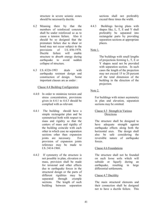 41
structure in severe seismic zones
should be necessarily ductile.
6.2 Meaning there by that the
members of reinforced concrete
shall be under reinforced so as to
cause a tension failure. Also it
should be so designed that the
premature failure due to shear or
bond may not occur subject to the
provisions of I.S.:456-1978.
Ductile failure will enable
structure to absorb energy during
earthquake to avoid sudden
collapse of structure.
6.3 I.S.:4326-1993 deals with
earthquake resistant design and
construction of design. Some
important clauses are as under :
Clause 4.4 Building Configuration
4.4.0 In order to minimize torsion and
stress concentration, provisions
given in 4.4.1 to 4.4.3 should be
complied with as relevant.
4.4.1 The building should have a
simple rectangular plan and be
symmetrical both with respect to
mass and rigidity so that the
centers of mass and rigidity of
the building coincide with each
other in which case no separation
sections other than expansion
joints are necessary. For
provision of expansion joints
reference may be made to
I.S.:3414-1968.
4.4.2 If symmetry of the structure is
not possible in plan, elevation or
mass, provision shall be made
for torsional and other effects
due to earthquake forces in the
structural design or the parts of
different rigidities may be
separated through crumple
sections. The length of such
building between separation
sections shall not preferably
exceed three times the width.
4.4.3 Buildings having plans with
shapes like, L, T, E and Y shall
preferably be separated into
rectangular parts by providing
separation sections at appropriate
places.
Note 1.
The buildings with small lengths
of projections forming L, T, E or
Y shapes need not be provided
with separation section. In such
cases the length of the projection
may not exceed 15 to 20 percent
of the total dimension of the
building in the direction of the
projection.
Note 2.
For buildings with minor asymmetry
in plan and elevation, separation
sections may be omitted.
Clause 4.5 Strength in Various
Directions
The structure shall be designed to
have adequate strength against
earthquake effects along both the
horizontal axes. The design shall
also be safe considering the
reversible nature of earthquake
forces.
Clause 4.6 Foundations
The structure shall not be founded
on such loose soils which will
subside or liquefy during an
earthquake, resulting in large
differential settlements.
Clause 4.7 Ductility
The main structural elements and
their connection shall be designed
not to have a ductile failure. This
 