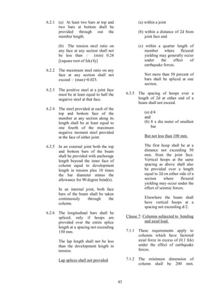43
6.2.1 (a) At least two bars at top and
two bars at bottom shall be
provided through out the
member length.
(b) The tension steel ratio on
any face at any section shall not
be less than (min) 0.24
[(square root of fck)/fy]
6.2.2 The maximum steel ratio on any
face at any section shall not
exceed (max)=0.025.
6.2.3 The positive steel at a joint face
must be at least equal to half the
negative steel at that face.
6.2.4 The steel provided at each of the
top and bottom face of the
member at any section along its
length shall be at least equal to
one fourth of the maximum
negative moment steel provided
at the face of either joint.
6.2.5 In an external joint both the top
and bottom bars of the beam
shall be provided with anchorage
length beyond the inner face of
column equal to development
length in tension plus 10 times
the bar diameter minus the
allowance for 90 degree bend(s).
In an internal joint, both face
bars of the beam shall be taken
continuously through the
column.
6.2.6 The longitudinal bars shall be
spliced, only if hoops are
provided over the entire splice
length at a spacing not exceeding
150 mm.
The lap length shall not be less
than the development length in
tension.
Lap splices shall not provided
(a) within a joint
(b) within a distance of 2d from
joint face and
(c) within a quarter length of
member where flexural
yielding may generally occur
under the effect of
earthquake forces.
Not more than 50 percent of
bars shall be spliced at one
section.
6.3.5 The spacing of hoops over a
length of 2d at either end of a
beam shall not exceed.
(a) d/4
and
(b) 8 x dia meter of smallest
bar
But not less than 100 mm.
The first hoop shall be at a
distance not exceeding 50
mm. from the joint face.
Vertical hoops at the same
spacing as above shall also
be provided over a length
equal to 2d on either side of a
section where flexural
yielding may occur under the
effect of seismic forces.
Elsewhere the beam shall
have vertical hoops at a
spacing not exceeding d/2.
Clause 7: Columns subjected to bending
and axial load.
7.1.1 These requirements apply to
columns which have factored
axial force in excess of (0.1 fck)
under the effect of earthquake
forces.
7.1.2 The minimum dimension of
column shall be 200 mm.
 
