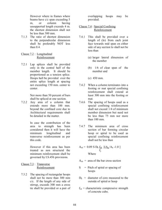 44
However where in frames where
beams have c/c span exceeding 5
m, or column having
unsupported length exceeds 4 m.
the shortest dimension shall not
be less than 300 mm.
7.1.3 The ratio of shortest dimension
to the perpendicular dimension
shall be preferably NOT less
than 0.4.
Clause 7.2 : Longitudinal
Reinforcement
7.2.1 Lap splices shall be provided
only in the central half of the
member length. It should be
proportioned as a tension splice.
Hoops hall be provided over the
entire splice length at spacing
not exceeding 150 mm. center to
center.
Not more than 50 percent of bars
shall be spliced at one section.
7.2.2 Any area of a column that
extends more than 100 mm.
beyond the confined core due to
Architectural requirements shall
be detailed in the matter.
In case the contribution of the
area to strength has been
considered then it will have the
minimum longitudinal and
transverse reinforcement as per
this code.
However if this area has been
treated as non structural the
minimum reinforcement shall be
governed by I.S.456 provisions.
Clause 7.3 : Transverse
Reinforcement
7.3.2 The spacing of rectangular hoops
shall not be more than 300 mm
c/c. If the length of any side of
stirrup, exceeds 300 mm a cross
tie shall be provided or a pair of
overlapping hoops may be
provided.
Clause 7.4 : Special Confining
Reinforcement
7.4.1 This shall be provided over a
length of (lo) from each joint
face towards mid span on either
side of any section lo shall not be
less than
(a) larger lateral dimension of
the member
(b) 1/6 of clear span of the
member and
(c) 450 mm.
7.4.2 When a column terminates into a
footing or mat special confining
reinforcement shall extend at
least 300 mm into the footing or
mat.
7.4.6 The spacing of hoops used as a
special confining reinforcement
shall not exceed 1/4 of minimum
member dimension but need not
be less than 75 mm nor more
than 100 mm.
7.4.7 The minimum area of cross
section of bar forming circular
hoop or spiral to be used as
special confining reinforcement
shall not be less than
Ash = 0.09 S Dk fck [(Ag /Ak -1.0 ]
fy
Where
Ash = area of the bar cross section
S = Pitch of spiral or spacing of
hoops
Dk = diameter of core measured to the
outside of spiral or hoop
fck = characteristic compressive strength
of concrete cube.
 